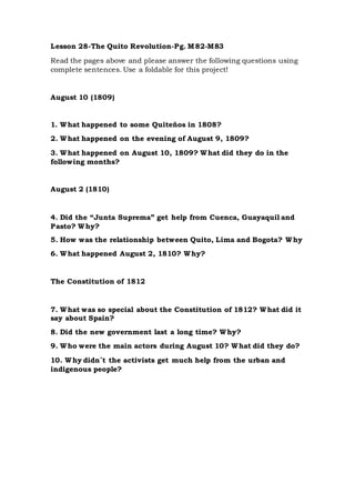Lesson 28-The Quito Revolution-Pg. M82-M83
Read the pages above and please answer the following questions using
complete sentences. Use a foldable for this project!
August 10 (1809)
1. What happened to some Quiteños in 1808?
2. What happened on the evening of August 9, 1809?
3. What happened on August 10, 1809? What did they do in the
following months?
August 2 (1810)
4. Did the “Junta Suprema” get help from Cuenca, Guayaquil and
Pasto? Why?
5. How was the relationship between Quito, Lima and Bogota? Why
6. What happened August 2, 1810? Why?
The Constitution of 1812
7. What was so special about the Constitution of 1812? What did it
say about Spain?
8. Did the new government last a long time? Why?
9. Who were the main actors during August 10? What did they do?
10. Why didn´t the activists get much help from the urban and
indigenous people?
 