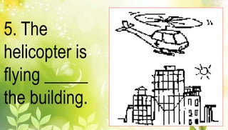 5. The 
helicopter is 
flying _____ 
the building. 
 