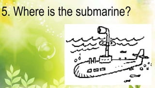 5. Where is the submarine? 
