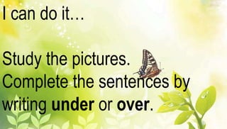 I can do it… 
Study the pictures. 
Complete the sentences by 
writing under or over. 
 