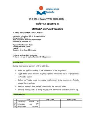 I.S.F.D LENGUAS VIVAS BARILOCHE –
PRÁCTICA DOCENTE III
ENTREGA DE PLANIFICACIÓN
ALUMNO PRACTICANTE: Viñolo, Bárbara
Institución educativa: ISG St George Institute
Año y sección: Teens 4
Nivel lingüístico del curso: Intermediate
Cantidad de alumnos: 13
Tipo de Planificación: Clase
Unidad Temática: Future
Clase Nº: 7
Duración de la clase: 90 minutos
Fecha de la clase: 28th September
Fecha de entrega de la planificación: 23rd September
Learning Aims
During this lesson, learners will be able to…
 Learn and apply vocabulary to talk about future of TV programmes.
 Apply future tenses structures by giving opinions between the use of TV programmes
vs Youtube channel.
 Reflect on Youtube world by working collaboratively in the creation of a Youtube
channel by the students.
 Develop language skills through collaborative and reflective tasks.
 Develop listening skills by filling the gaps with information taken from a video clip.
Language Focus
LEXIS FUNCTIONS STRUCTURE
N
E
W
Vocabulary related to
technology and TV
programmes: creators,
 