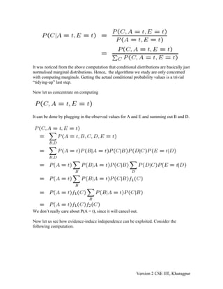 It was noticed from the above computation that conditional distributions are basically just
normalised marginal distributions. Hence, the algorithms we study are only concerned
with computing marginals. Getting the actual conditional probability values is a trivial
“tidying-up” last step.

Now let us concentrate on computing




It can be done by plugging in the observed values for A and E and summing out B and D.




We don’t really care about P(A = t), since it will cancel out.

Now let us see how evidence-induce independence can be exploited. Consider the
following computation.




                                                             Version 2 CSE IIT, Kharagpur
 