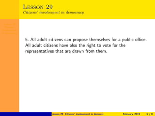 Lesson 29
Citizens’
involvement
in democracy
Lesson 29
Citizens’ involvement in democracy
5. All adult citizens can propose themselves for a public oﬃce.
All adult citizens have also the right to vote for the
representatives that are drawn from them.
Lesson 29 Citizens’ involvement in democracy February, 2015 6 / 8
 