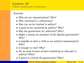 Lesson 29
Citizens’
involvement
in democracy
Lesson 29
Citizens’ involvement in democracy
Exercises
Who are our representatives? Why?
Who command in a democracy?
How can we be involved in politics?
Is good to be concerned by politics? Why?
May the government act arbitrarily? Why?
Might a woman be president of the Spanish government?
Why?
Is possible to elect a child as our political representative?
Why?
Is enough to vote? Why?
Do we need to learn to learn something to take part in
politics? What?
Is good to criticize the government? Why?
Lesson 29 Citizens’ involvement in democracy February, 2015 8 / 8
 