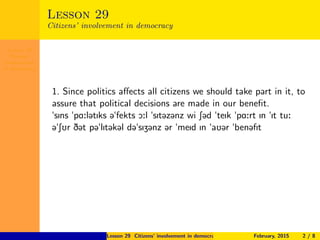 Lesson 29
Citizens’
involvement
in democracy
Lesson 29
Citizens’ involvement in democracy
1. Since politics aﬀects all citizens we should take part in it, to
assure that political decisions are made in our beneﬁt.
"sIns "pA:l@tIks @"fekts O:l "sIt@z@nz wi S@d "teIk "pA:rt In "It tu:
@"SUr D@t p@"lIt@k@l d@"sIZ@nz @r "meId In "aU@r "ben@fIt
Lesson 29 Citizens’ involvement in democracy February, 2015 2 / 8
 
