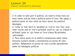 Lesson 29
Citizens’
involvement
in democracy
Lesson 29
Citizens’ involvement in democracy
2. In order to take part in politics, we need to know how our
state works and we need a political point of view. We adopt a
political point of view when we learn about the political
ideologies.
In "O:rd@r t@ "teIk "pA:rt In "pA:l@tIks wi "ni:d t@ "noU "haU "aU@r
"steIt "w3:rks @nd wi "ni:d @ p@"lIt@k@l "pOInt @v "vju: wi @"dA:pt eI
p@"lIt@k@l "pOInt @v "vju: hwen wi "l3:rn @"baUt D@ p@"lIt@k@l
aIdi"A:l@dZiz
2. Para tomar parte en la pol´ıtica necesitamos saber c´omo
funciona nuestro estado y necesitamos un punto de vista
pol´ıtico. Adoptamos un punto de vista cuando aprendemos
sobre las ideolog´ıas pol´ıticas.
Lesson 29 Citizens’ involvement in democracy February, 2015 3 / 8
 