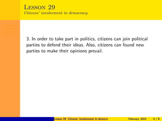 Lesson 29
Citizens’
involvement
in democracy
Lesson 29
Citizens’ involvement in democracy
3. In order to take part in politics, citizens can join political
parties to defend their ideas. Also, citizens can found new
parties to make their opinions prevail.
Lesson 29 Citizens’ involvement in democracy February, 2015 4 / 8
 