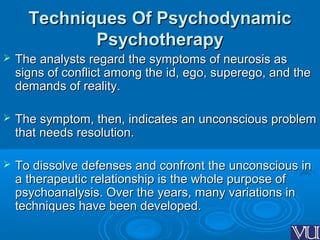 Techniques Of PsychodynamicTechniques Of Psychodynamic
PsychotherapyPsychotherapy
 The analysts regard the symptoms of neurosis asThe analysts regard the symptoms of neurosis as
signs of conflict among the id, ego, superego, and thesigns of conflict among the id, ego, superego, and the
demands of reality.demands of reality.
 The symptom, then, indicates an unconscious problemThe symptom, then, indicates an unconscious problem
that needs resolution.that needs resolution.
 To dissolve defenses and confront the unconscious inTo dissolve defenses and confront the unconscious in
a therapeutic relationship is the whole purpose ofa therapeutic relationship is the whole purpose of
psychoanalysis. Over the years, many variations inpsychoanalysis. Over the years, many variations in
techniques have been developed.techniques have been developed.
 