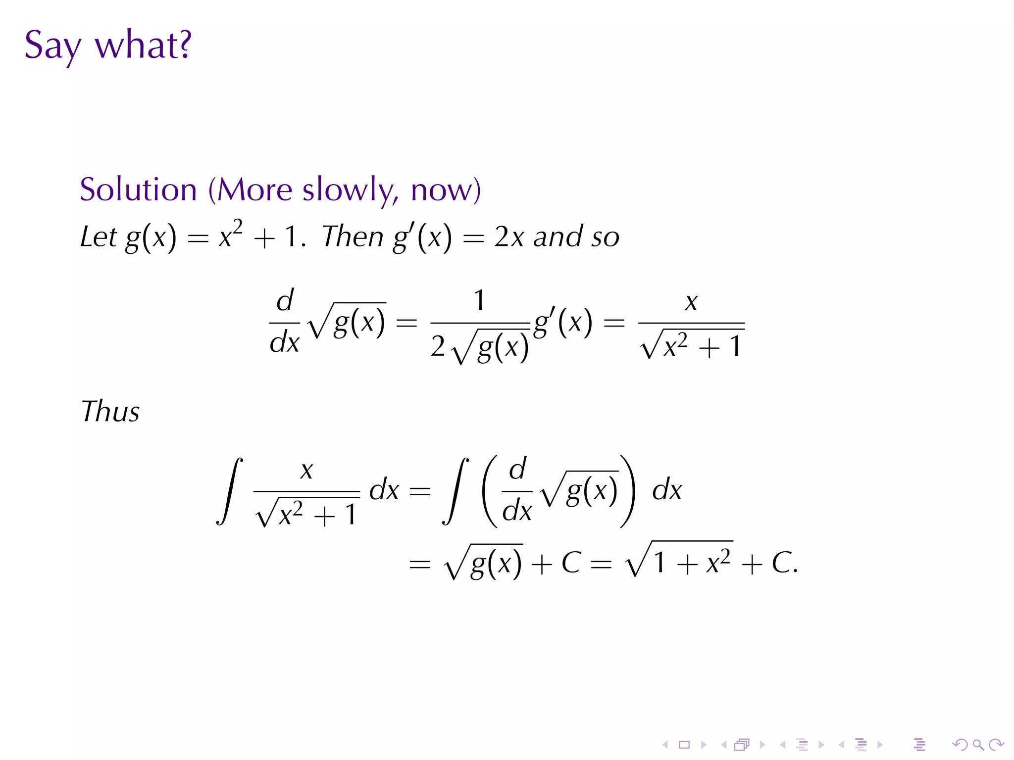 Say	what?


  Solution	(More	slowly, now)
  Let g(x) = x2 + 1. Then g′ (x) = 2x and	so

                 d√         1                x
                    g(x) = √     g′ (x) = √
                 dx       2 g(x)           x2 + 1

  Thus
            ∫                 ∫ (       )
                   x            d√
                √       dx =        g(x) dx
                 x2 + 1        dx
                             √          √
                           = g(x) + C = 1 + x2 + C.




                                               .   .   .   .   .   .
 