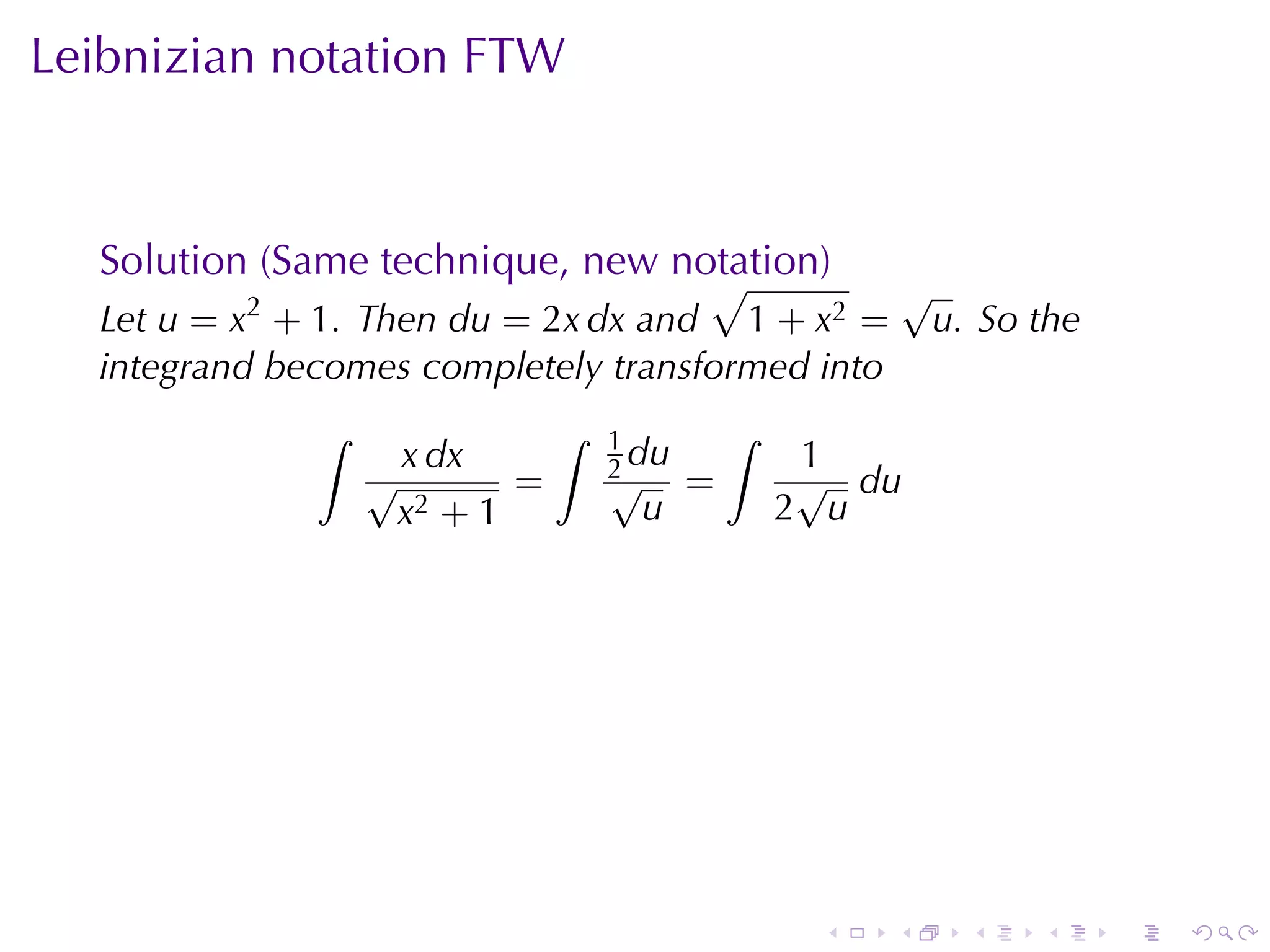 Leibnizian	notation	FTW



  Solution	(Same	technique, new	notation)
                                  √                       √
  Let u = x2 + 1. Then du = 2x dx and 1 + x2 =             u. So	the
  integrand	becomes	completely	transformed	into
              ∫               ∫   1          ∫
                  √
                   x dx           2 du
                                  √
                                                  1
                                                  √ du
                          =              =
                   x2 + 1           u            2 u




                                                  .   .      .   .     .   .
 