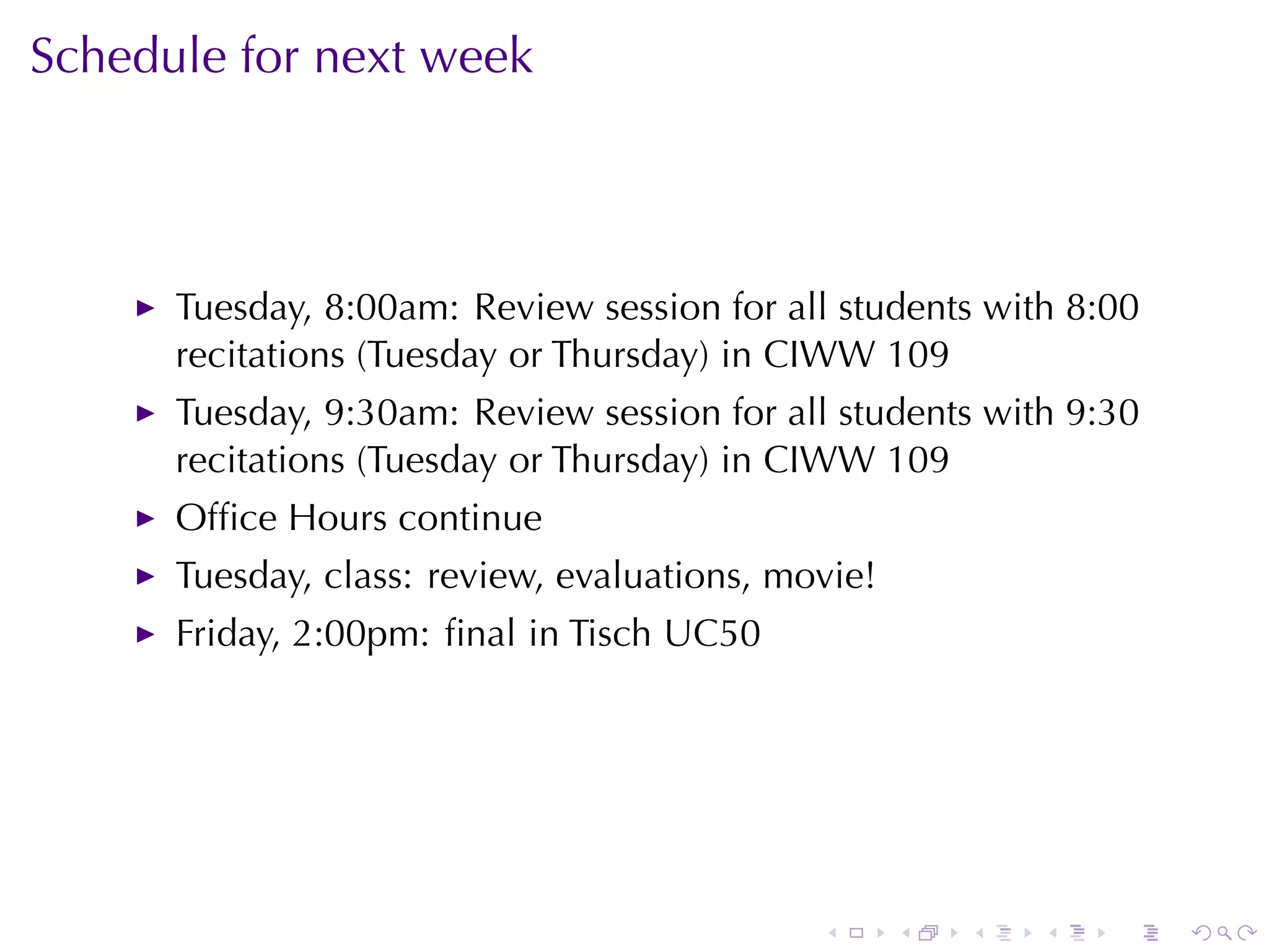 Schedule	for	next	week



      Tuesday, 8:00am: Review	session	for	all	students	with	8:00
      recitations	(Tuesday	or	Thursday)	in	CIWW 109
      Tuesday, 9:30am: Review	session	for	all	students	with	9:30
      recitations	(Tuesday	or	Thursday)	in	CIWW 109
      Ofﬁce	Hours	continue
      Tuesday, class: review, evaluations, movie!
      Friday, 2:00pm: ﬁnal	in	Tisch	UC50




                                             .      .   .   .   .   .
 