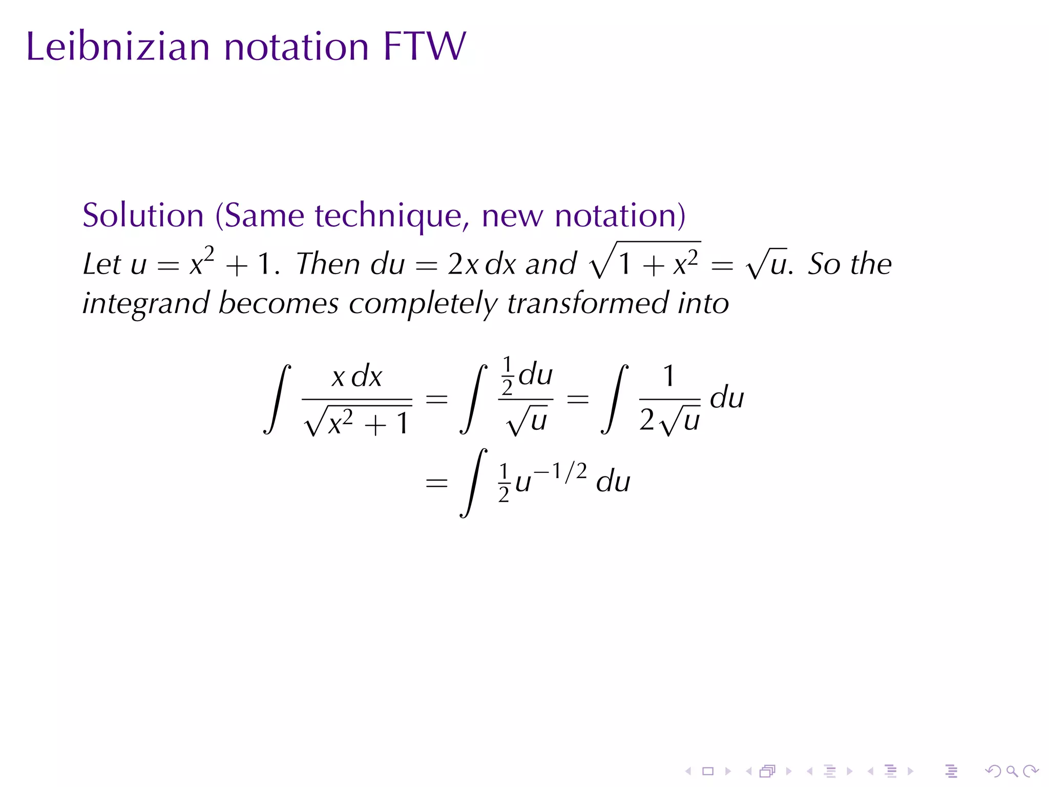 Leibnizian	notation	FTW



  Solution	(Same	technique, new	notation)
                                  √                    √
  Let u = x2 + 1. Then du = 2x dx and 1 + x2 =          u. So	the
  integrand	becomes	completely	transformed	into
              ∫            ∫   1          ∫
                  √
                   x dx        2 du
                               √
                                               1
                                               √ du
                         =            =
                   x2 + 1 ∫      u            2 u
                               1 −1/2
                         =     2u     du




                                               .   .      .   .     .   .
 