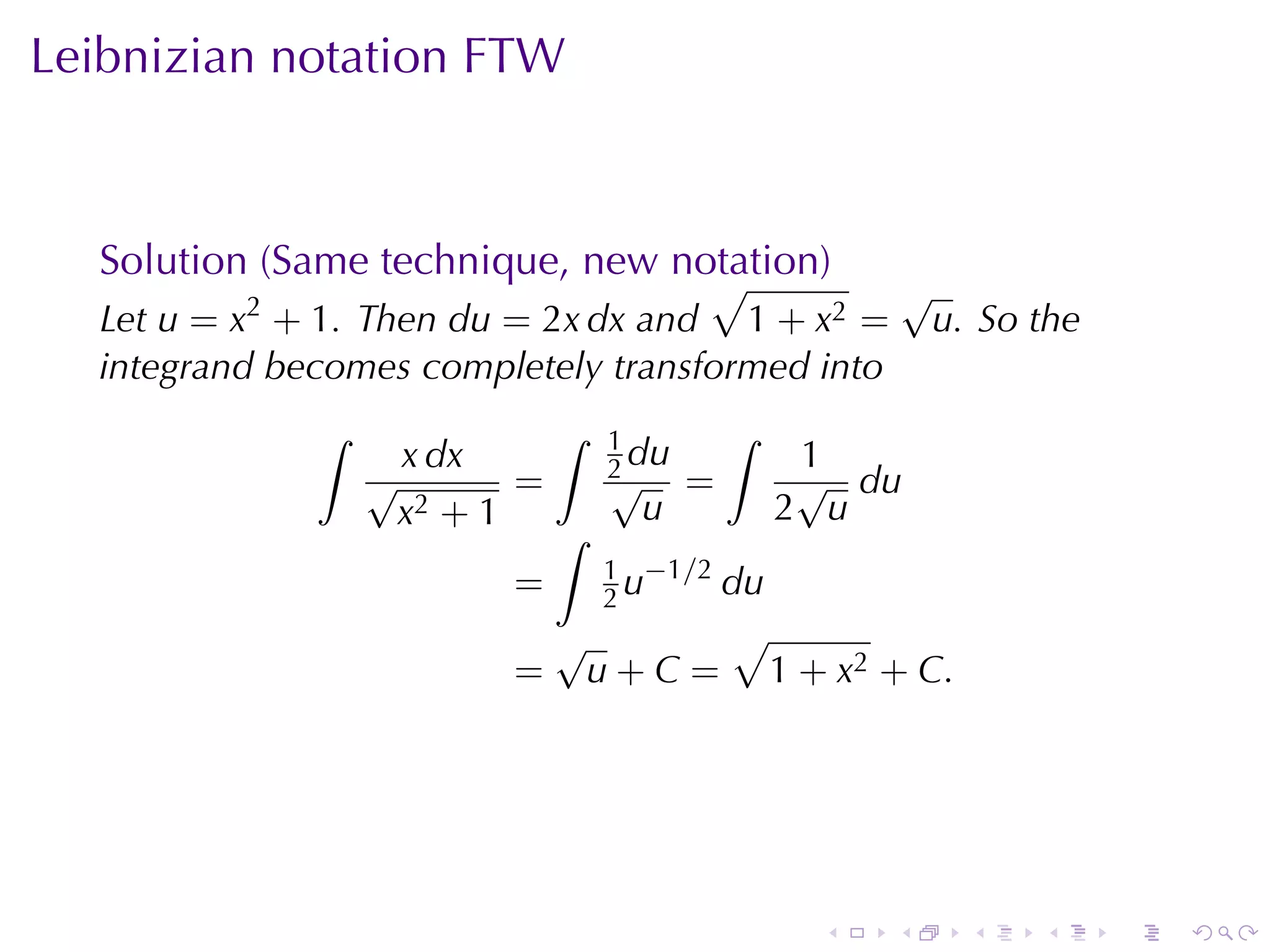 Leibnizian	notation	FTW



  Solution	(Same	technique, new	notation)
                                  √                       √
  Let u = x2 + 1. Then du = 2x dx and 1 + x2 =             u. So	the
  integrand	becomes	completely	transformed	into
              ∫               ∫   1          ∫
                  √
                   x dx           2 du
                                  √
                                                  1
                                                  √ du
                         =               =
                   x2 + 1 ∫         u            2 u
                                  1 −1/2
                         =        2u     du
                              √              √
                          =       u+C=        1 + x2 + C.




                                                  .   .      .   .     .   .
 