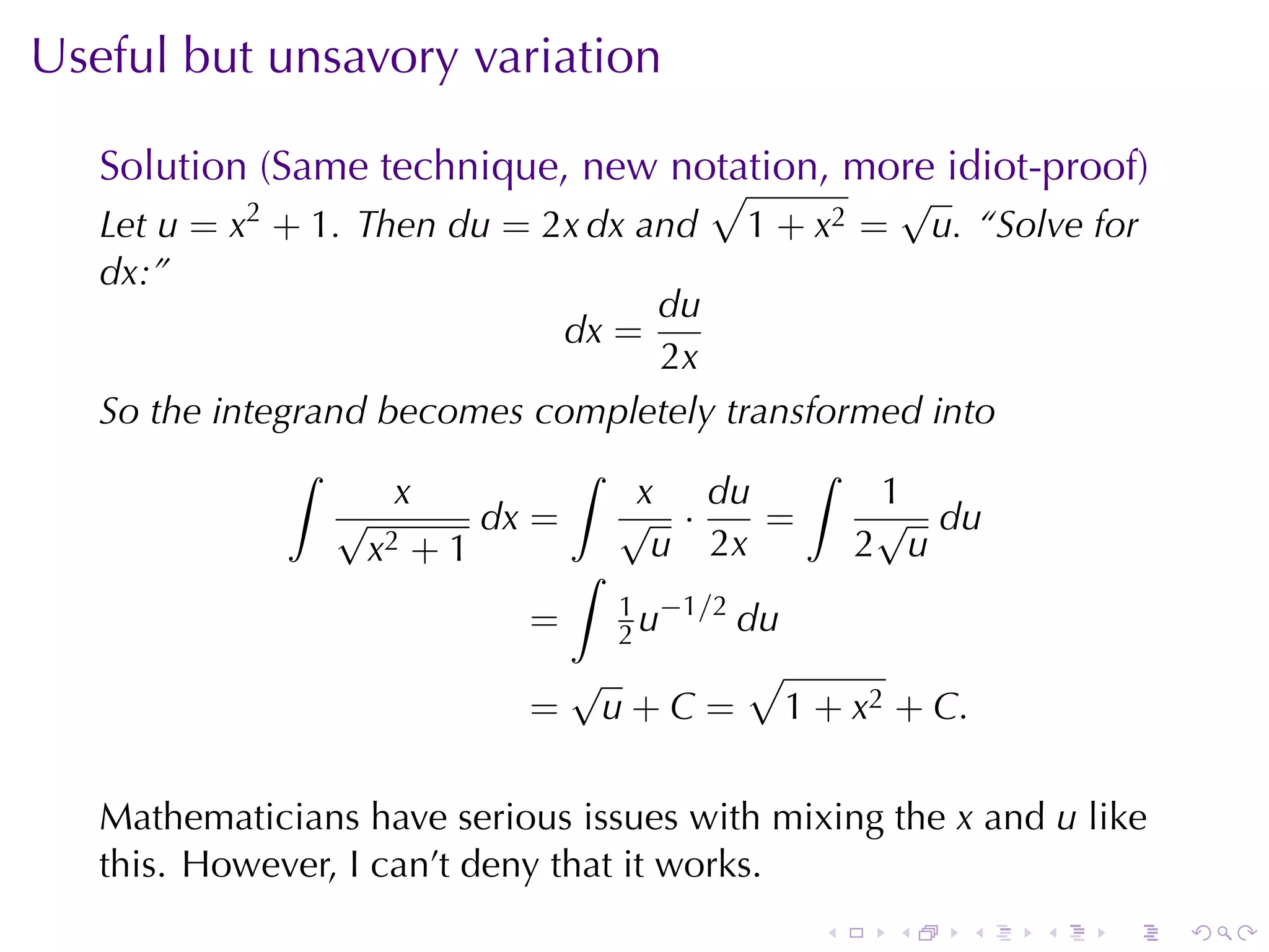 Useful	but	unsavory	variation

   Solution	(Same	technique, new	notation, more	idiot-proof)
                                   √             √
   Let u = x2 + 1. Then du = 2x dx and 1 + x2 = u. “Solve	for
   dx:”
                                     du
                                dx =
                                      2x
   So	the	integrand	becomes	completely	transformed	into
               ∫                ∫            ∫
                      x             x du        1
                  √        dx =    √ ·     =    √ du
                    x2 + 1           u 2x      2 u
                                ∫
                                   1 −1/2
                              =    2u     du
                                √         √
                              = u + C = 1 + x2 + C .

   Mathematicians	have	serious	issues	with	mixing	the x and u like
   this. However, I can’t	deny	that	it	works.
                                              .   .    .   .    .    .
 