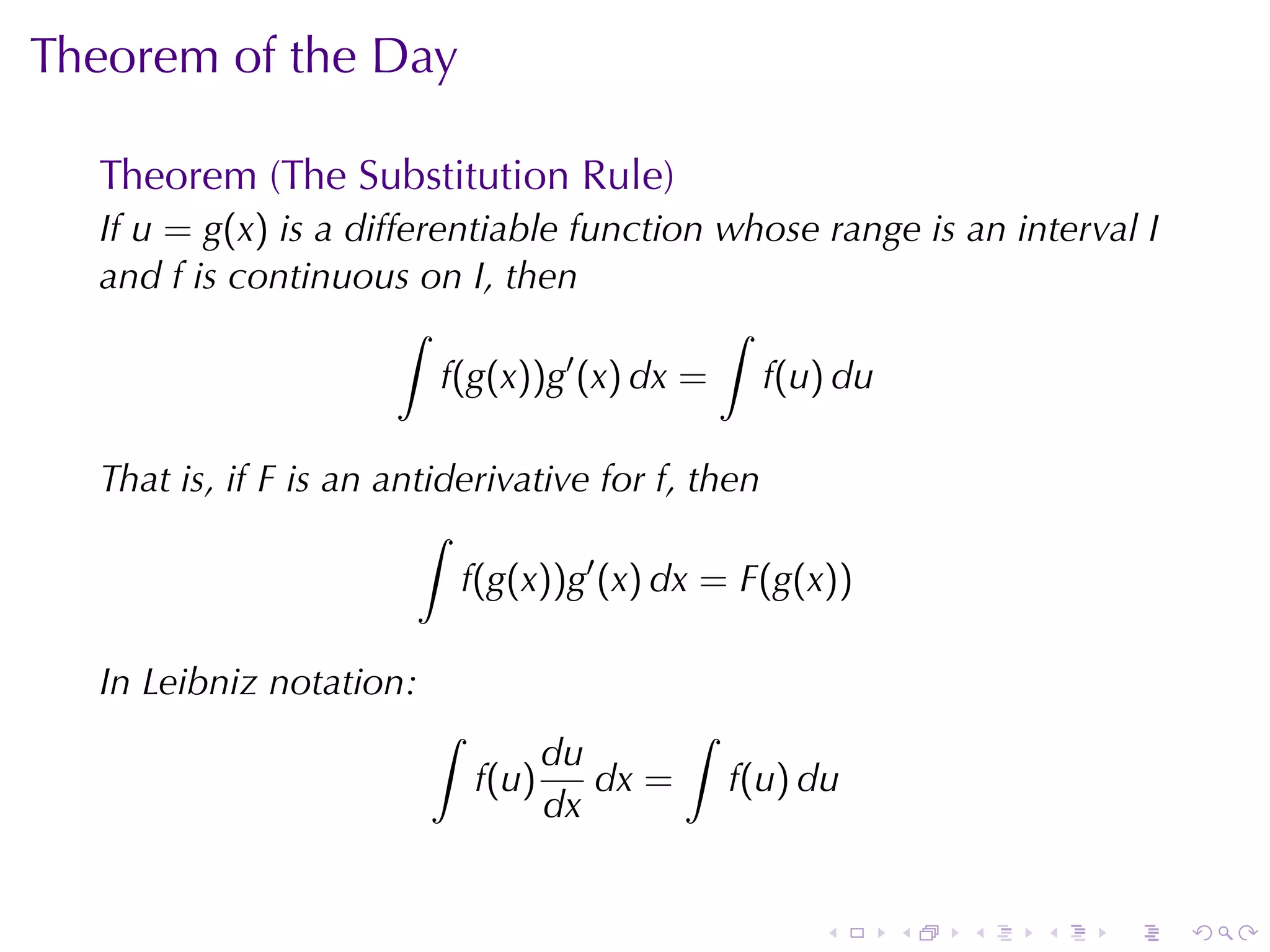 Theorem	of	the	Day

  Theorem	(The	Substitution	Rule)
  If u = g(x) is	a	differentiable	function	whose	range	is	an	interval I
  and f is	continuous	on I, then
                       ∫                    ∫
                          f(g(x))g′ (x) dx = f(u) du

  That	is, if F is	an	antiderivative	for f, then
                        ∫
                           f(g(x))g′ (x) dx = F(g(x))

  In	Leibniz	notation:
                         ∫                  ∫
                                  du
                             f(u)    dx =       f(u) du
                                  dx


                                                     .    .   .   .   .   .
 