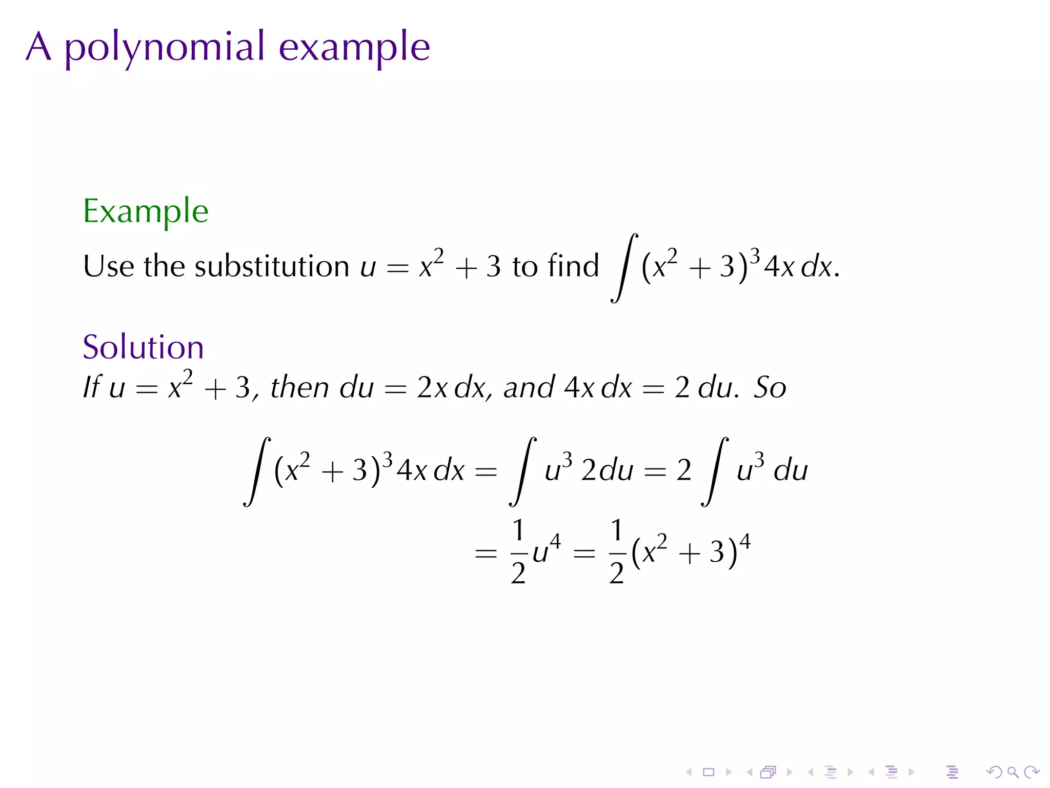 A polynomial	example


  Example                                  ∫
  Use	the	substitution u = x2 + 3 to	ﬁnd       (x2 + 3)3 4x dx.

  Solution
  If u = x2 + 3, then du = 2x dx, and 4x dx = 2 du. So
              ∫                   ∫             ∫
                 (x + 3) 4x dx = u 2du = 2 u3 du
                   2     3            3


                                  1 4 1 2
                              =     u = (x + 3)4
                                  2    2




                                                  .   .    .      .   .   .
 
