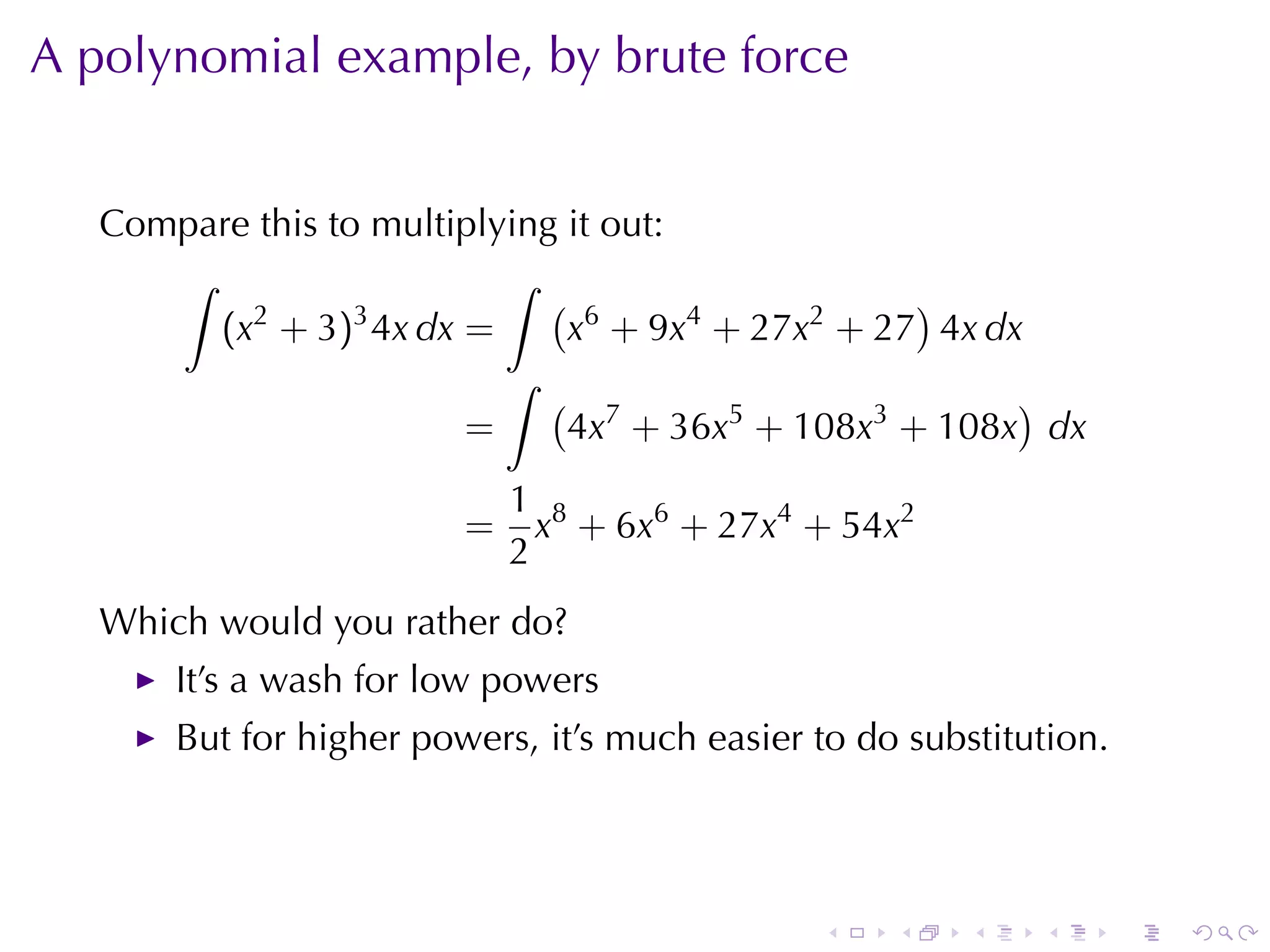 A polynomial	example, by	brute	force


   Compare	this	to	multiplying	it	out:
      ∫                    ∫
          2       3
                              ( 6                 )
        (x + 3) 4x dx =        x + 9x4 + 27x2 + 27 4x dx
                           ∫
                              ( 7                       )
                        =      4x + 36x5 + 108x3 + 108x dx
                             1 8
                         =     x + 6x6 + 27x4 + 54x2
                             2
   Which	would	you	rather	do?
       It’s	a	wash	for	low	powers
       But	for	higher	powers, it’s	much	easier	to	do	substitution.



                                               .    .    .   .       .   .
 