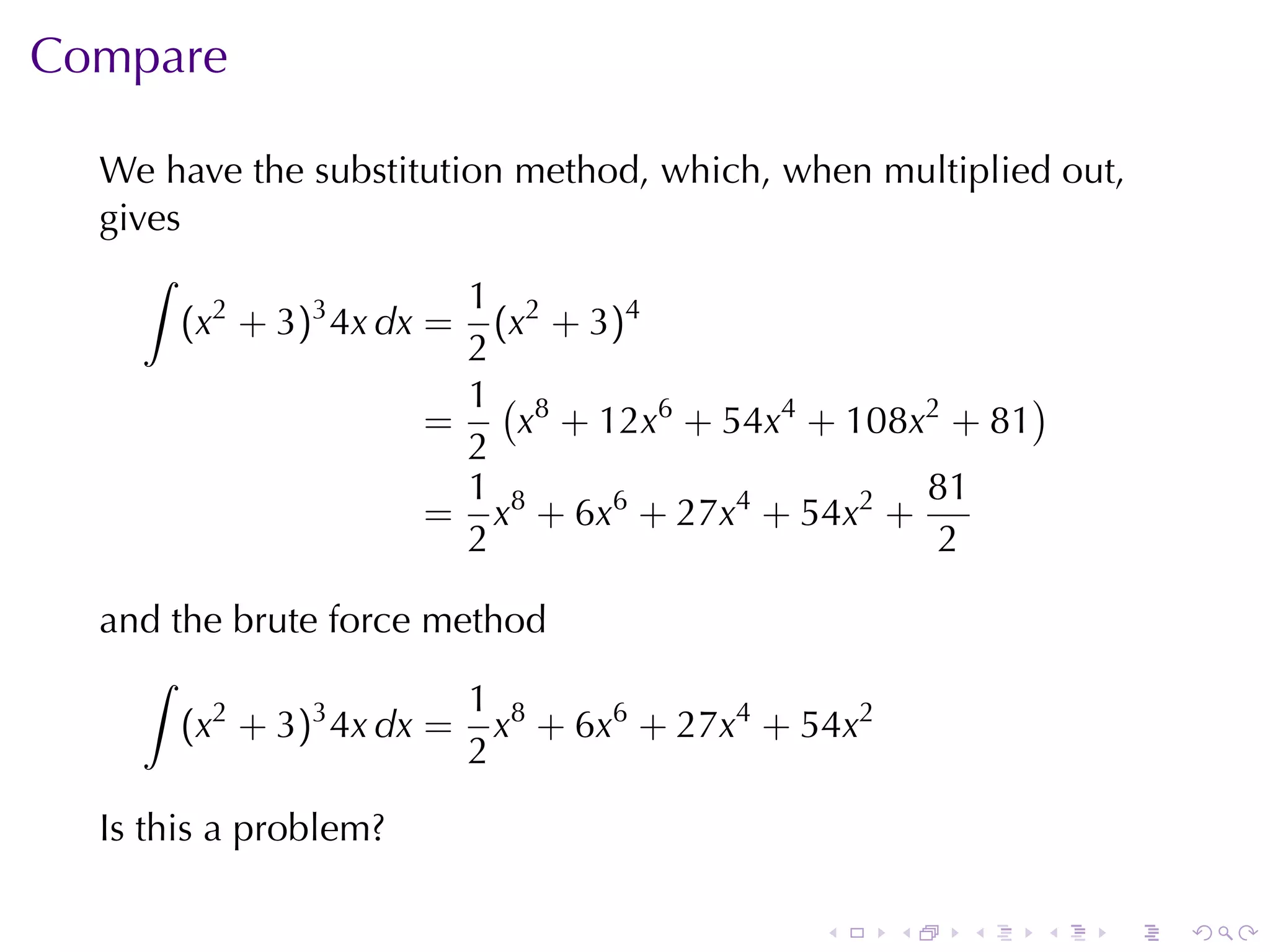 Compare

  We	have	the	substitution	method, which, when	multiplied	out,
  gives
     ∫
                         1
       (x2 + 3)3 4x dx = (x2 + 3)4
                         2
                         1( 8                           )
                       =   x + 12x6 + 54x4 + 108x2 + 81
                         2
                         1                        81
                       = x8 + 6x6 + 27x4 + 54x2 +
                         2                        2

  and	the	brute	force	method
    ∫
                        1
       (x2 + 3)3 4x dx = x8 + 6x6 + 27x4 + 54x2
                        2

  Is	this	a	problem?

                                            .     .   .   .   .   .
 