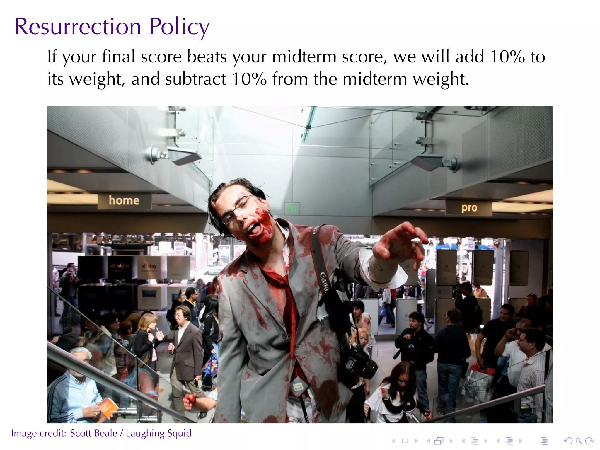 Resurrection	Policy
        If	your	ﬁnal	score	beats	your	midterm	score, we	will	add	10%	to
        its	weight, and	subtract	10%	from	the	midterm	weight.




                                                                          .
.
Image	credit: Scott	Beale	/	Laughing	Squid
                                                   .   .   .    .   .         .
 