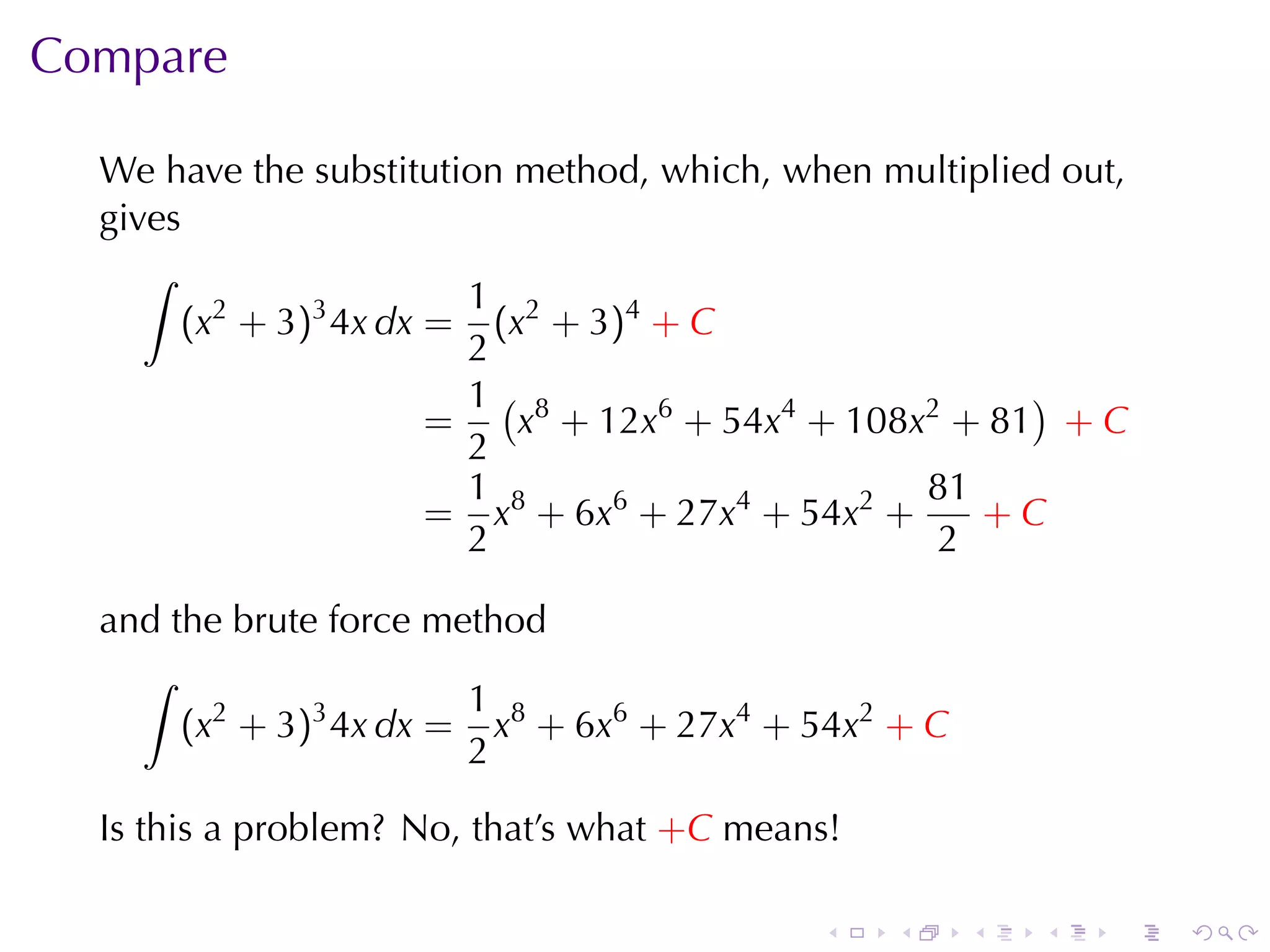 Compare

  We	have	the	substitution	method, which, when	multiplied	out,
  gives
     ∫
                         1
       (x2 + 3)3 4x dx = (x2 + 3)4 + C
                         2
                         1( 8                           )
                       =   x + 12x6 + 54x4 + 108x2 + 81 + C
                         2
                         1                        81
                       = x8 + 6x6 + 27x4 + 54x2 +    +C
                         2                        2

  and	the	brute	force	method
    ∫
                        1
       (x2 + 3)3 4x dx = x8 + 6x6 + 27x4 + 54x2 + C
                        2

  Is	this	a	problem? No, that’s	what +C means!

                                            .    .    .   .   .   .
 