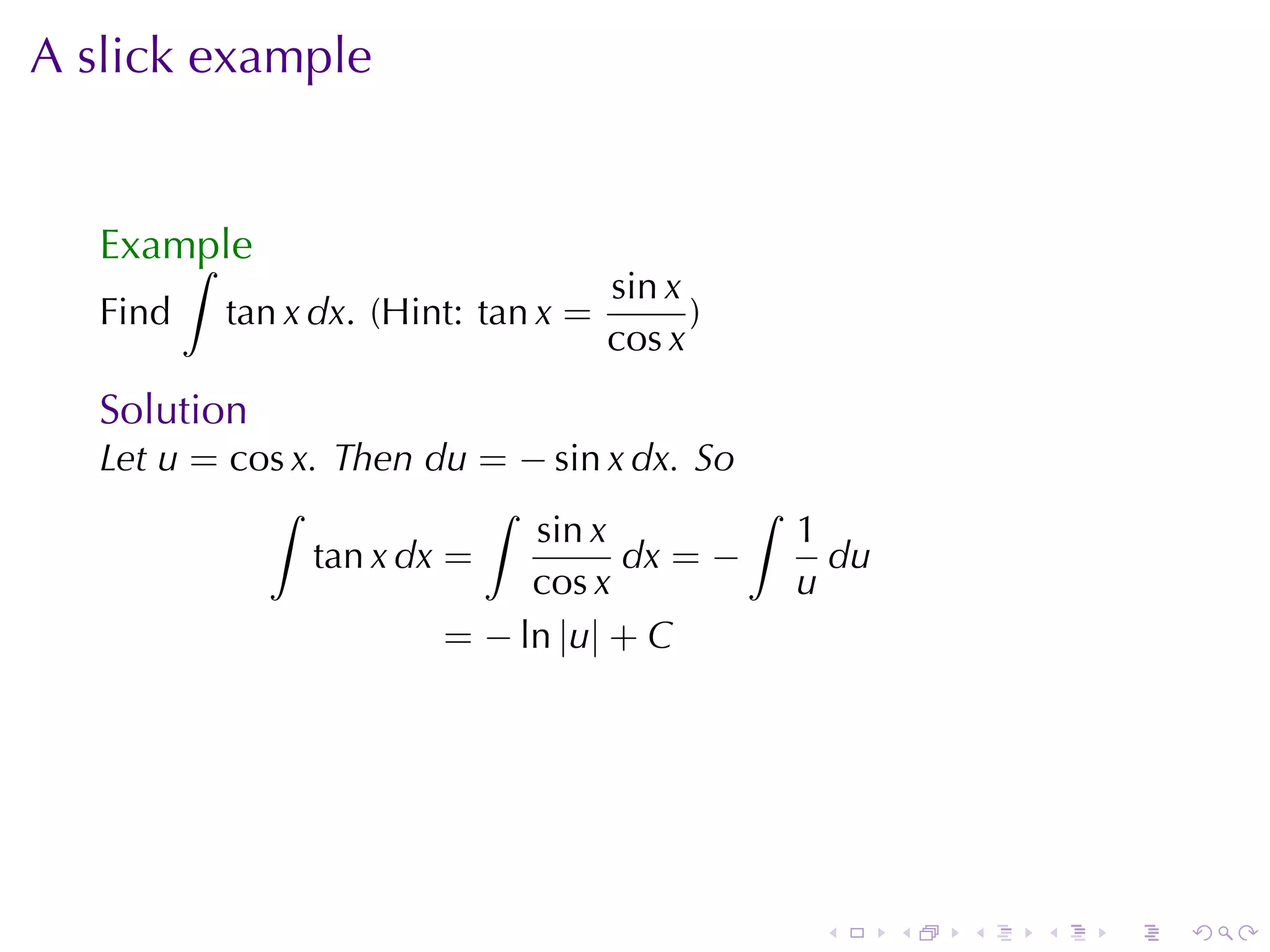 A slick	example


   Example
       ∫
                                     sin x
   Find   tan x dx. (Hint: tan x =         )
                                     cos x
   Solution
   Let u = cos x. Then du = − sin x dx. So
             ∫              ∫               ∫
                               sin x          1
                 tan x dx =          dx = −     du
                               cos x          u
                          = − ln |u| + C




                                               .     .   .   .   .   .
 
