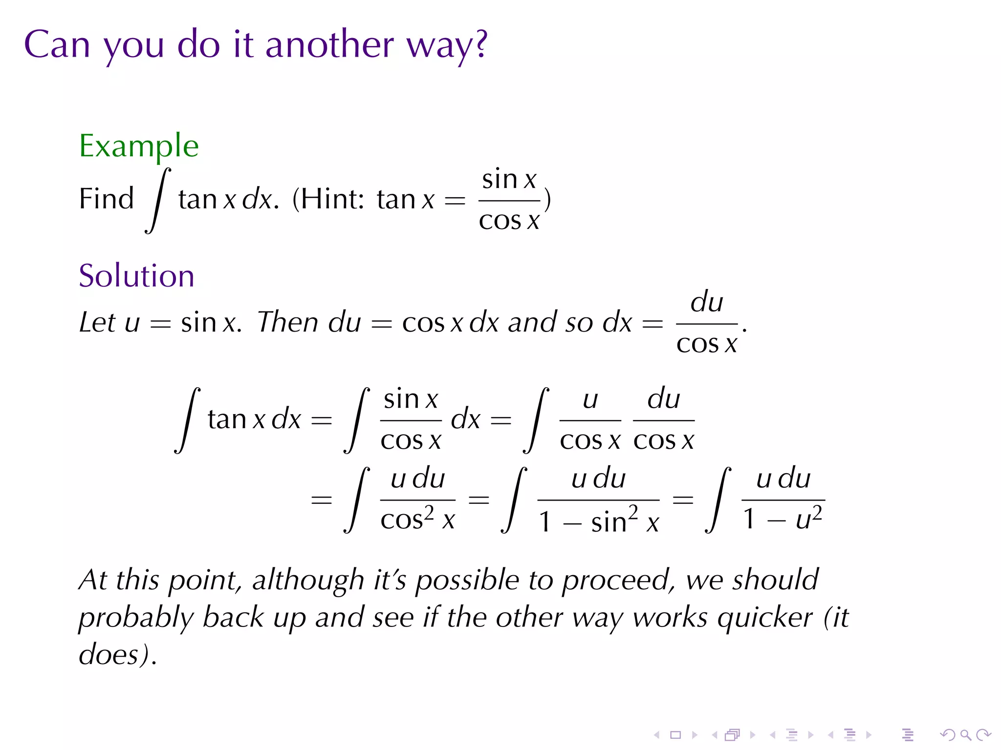 Can	you	do	it	another	way?

   Example
       ∫
                                     sin x
   Find   tan x dx. (Hint: tan x =         )
                                     cos x
   Solution
                                                    du
   Let u = sin x. Then du = cos x dx and	so dx =         .
                                                   cos x
          ∫                ∫         ∫
                          sin x           u     du
              tan x dx =        dx =
                          cos x         cos x cos x
                        ∫          ∫                ∫
                           u du          u du          u du
                      =          =            2
                                                 =
                          cos2 x      1 − sin x       1 − u2

   At	this	point, although	it’s	possible	to	proceed, we	should
   probably	back	up	and	see	if	the	other	way	works	quicker	(it
   does).

                                               .     .       .   .   .   .
 