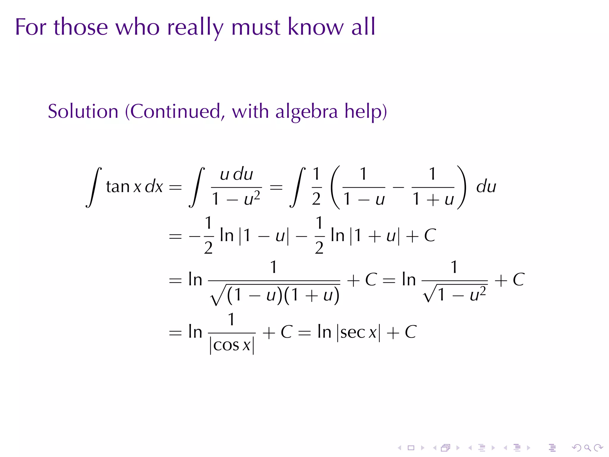 For	those	who	really	must	know	all


   Solution	(Continued, with	algebra	help)

       ∫             ∫              ∫    (                )
                           u du        1     1        1
           tan x dx =             =               −         du
                          1 − u2       2 1−u 1+u
                         1             1
                    = − ln |1 − u| − ln |1 + u| + C
                         2             2
                                  1                      1
                    = ln √                  + C = ln √        +C
                            (1 − u)(1 + u)             1 − u2
                            1
                    = ln         + C = ln |sec x| + C
                         |cos x|




                                               .   .    .   .      .   .
 