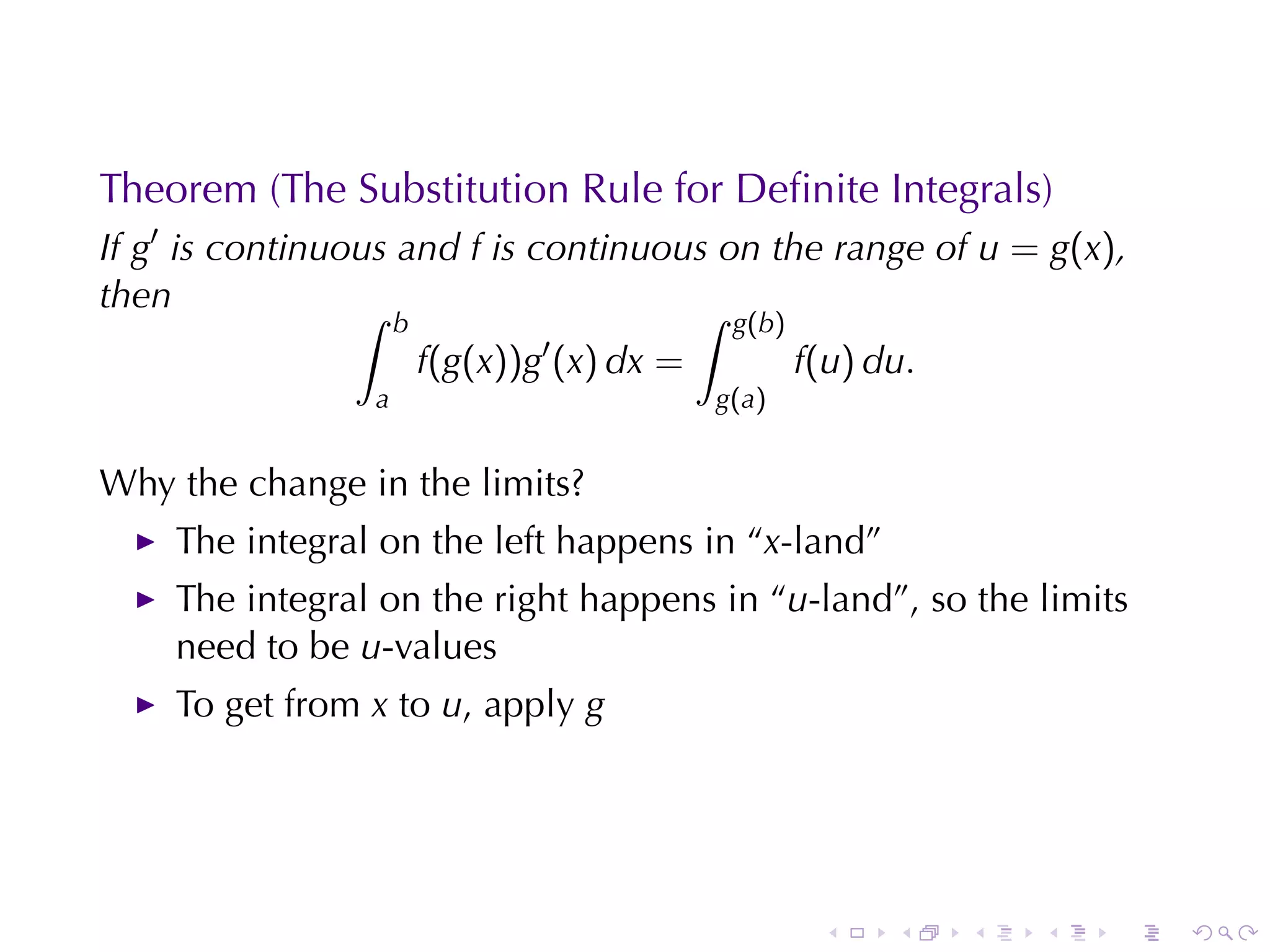 Theorem	(The	Substitution	Rule	for	Deﬁnite	Integrals)
If g′ is	continuous	and f is	continuous	on	the	range	of u = g(x),
then             ∫                    ∫
                     b                         g(b)
                         f(g(x))g′ (x) dx =            f(u) du.
                 a                            g (a )


Why	the	change	in	the	limits?
    The	integral	on	the	left	happens	in	“x-land”
    The	integral	on	the	right	happens	in	“u-land”, so	the	limits
    need	to	be u-values
    To	get	from x to u, apply g




                                                        .    .    .   .   .   .
 