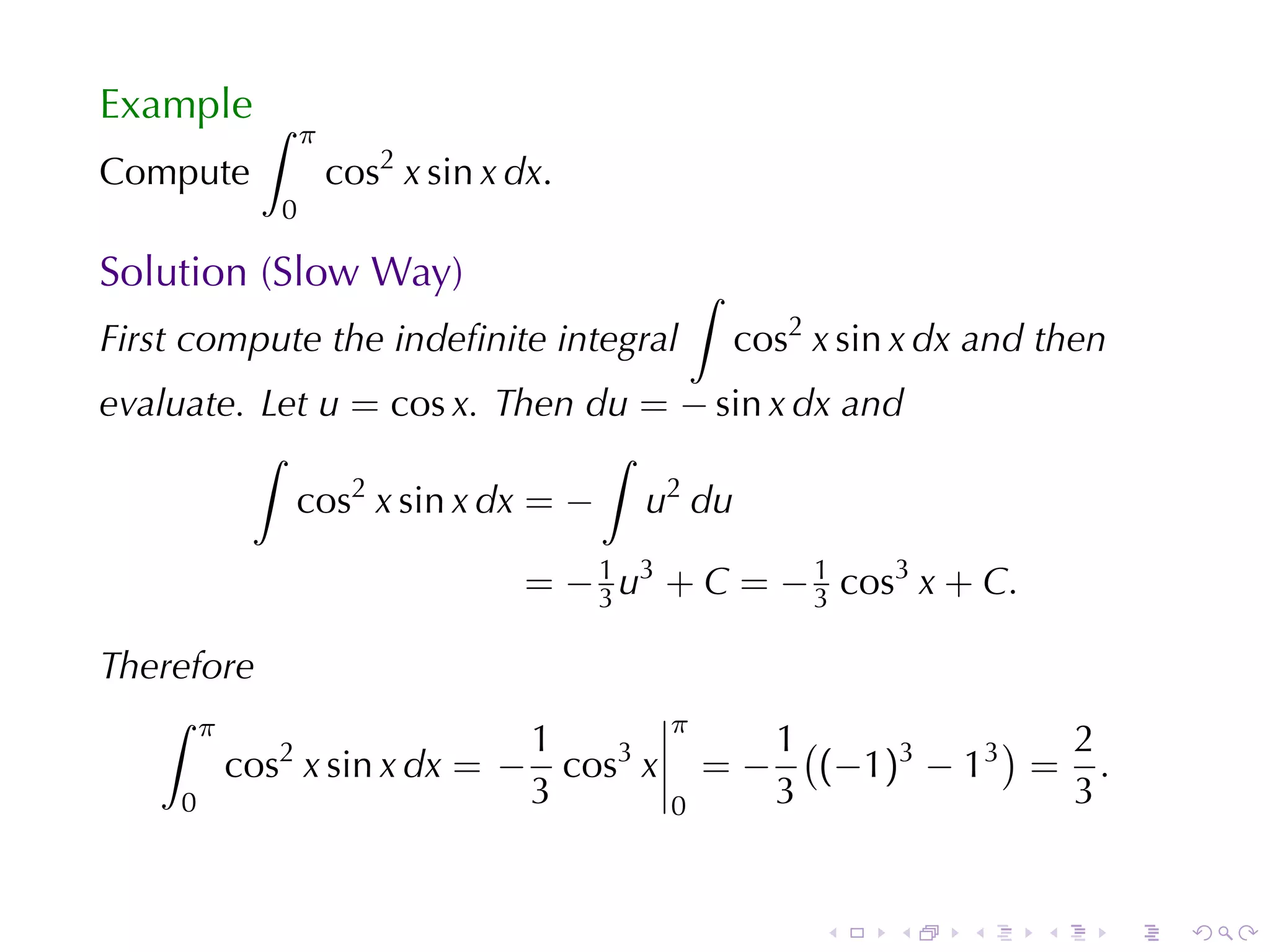 Example ∫
               π
Compute            cos2 x sin x dx.
           0

Solution	(Slow	Way)                          ∫
First	compute	the	indeﬁnite	integral             cos2 x sin x dx and	then
evaluate. Let u = cos x. Then du = − sin x dx and
         ∫                     ∫
            cos x sin x dx = − u2 du
                2


                                 = − 1 u3 + C = − 1 cos3 x + C.
                                     3            3

Therefore
   ∫ π
                          1              π
                                                   1(           ) 2
       cos2 x sin x dx = − cos3 x            =−       (−1)3 − 13 = .
    0                     3              0         3              3


                                                      .    .    .   .       .   .
 