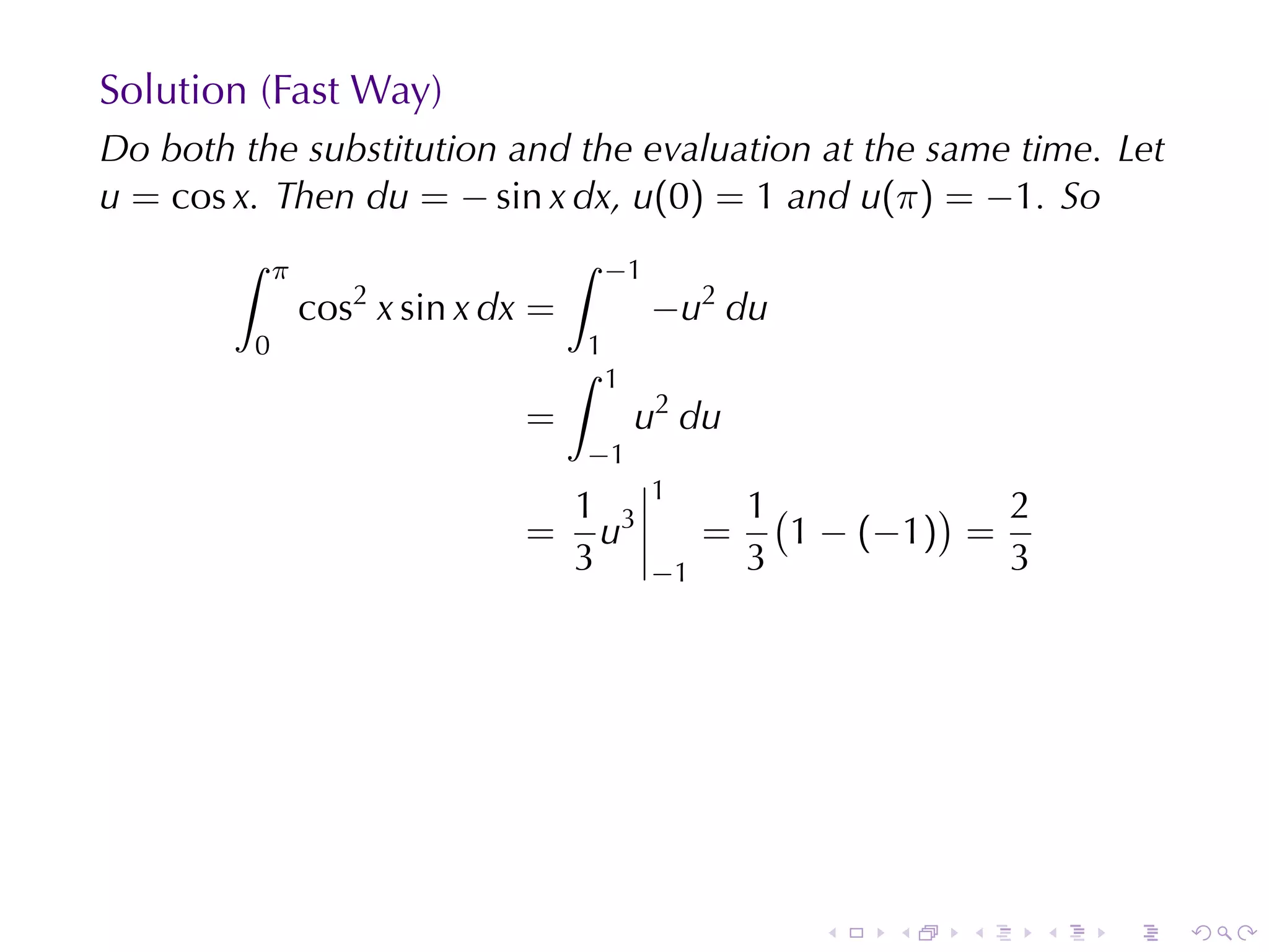 Solution	(Fast	Way)
Do	both	the	substitution	and	the	evaluation	at	the	same	time. Let
u = cos x. Then du = − sin x dx, u(0) = 1 and u(π) = −1. So
        ∫    π                       ∫   −1
                 cos2 x sin x dx =            −u2 du
         0                           1
                                     ∫   1
                                =            u2 du
                                     −1
                                              1
                                 1                     1(         ) 2
                                = u3               =      1 − (−1) =
                                 3            −1       3             3




                                                          .   .   .      .   .   .
 