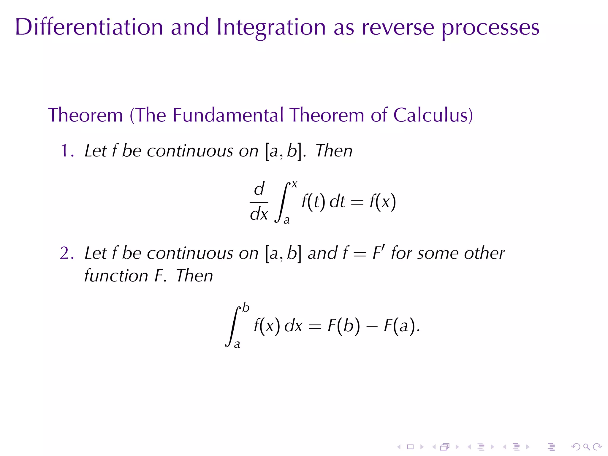 Differentiation	and	Integration	as	reverse	processes


   Theorem	(The	Fundamental	Theorem	of	Calculus)
    1. Let f be	continuous	on [a, b]. Then
                               ∫ x
                            d
                                    f(t) dt = f(x)
                            dx a

    2. Let f be	continuous	on [a, b] and f = F′ for	some	other
       function F. Then
                         ∫ b
                             f(x) dx = F(b) − F(a).
                           a




                                                 .   .   .   .   .   .
 