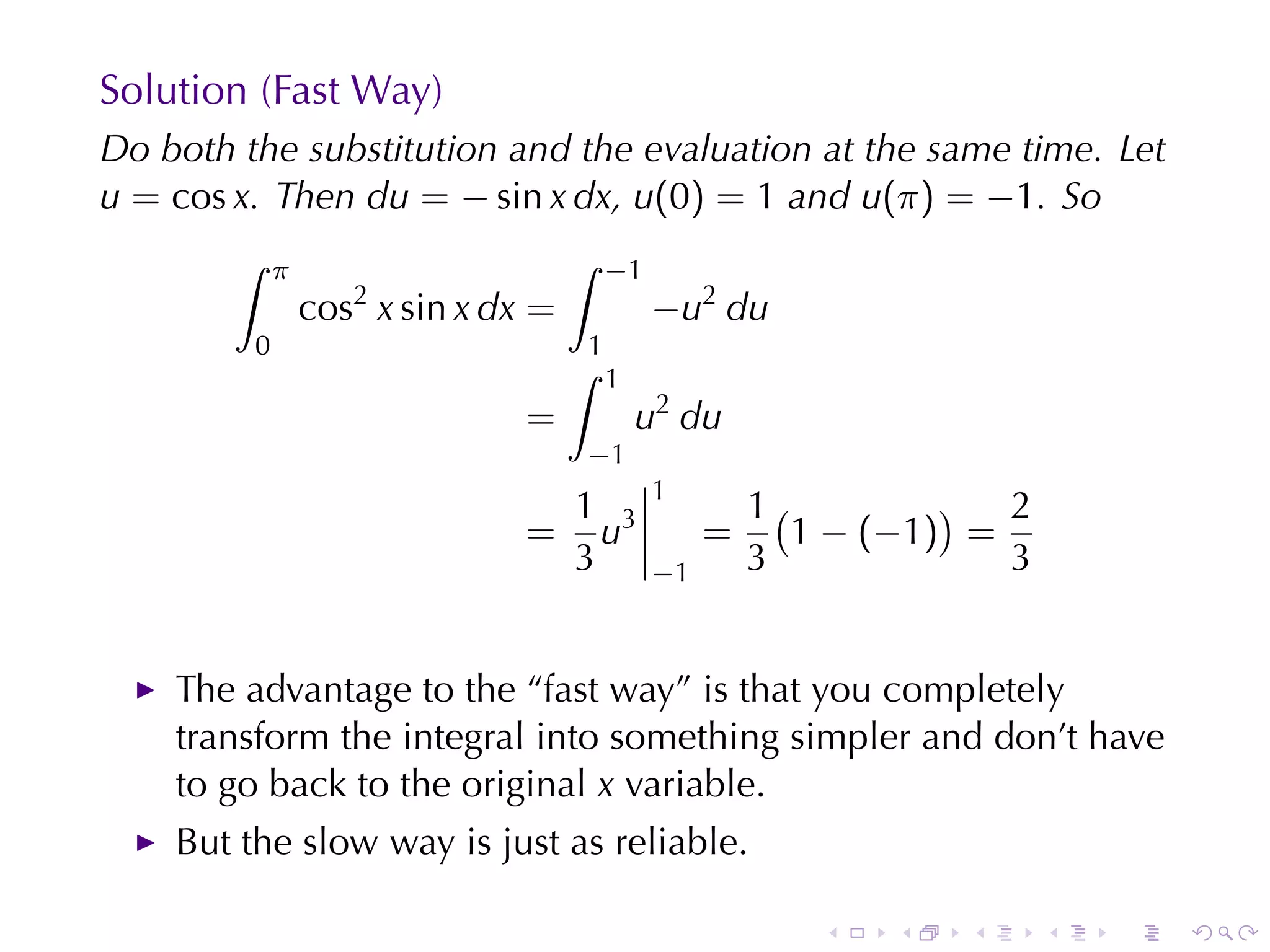 Solution	(Fast	Way)
Do	both	the	substitution	and	the	evaluation	at	the	same	time. Let
u = cos x. Then du = − sin x dx, u(0) = 1 and u(π) = −1. So
        ∫    π                       ∫   −1
                 cos2 x sin x dx =            −u2 du
         0                           1
                                     ∫   1
                                =            u2 du
                                     −1
                                              1
                                 1                     1(         ) 2
                                = u3               =      1 − (−1) =
                                 3            −1       3             3


    The	advantage	to	the	“fast	way”	is	that	you	completely
    transform	the	integral	into	something	simpler	and	don’t	have
    to	go	back	to	the	original x variable.
    But	the	slow	way	is	just	as	reliable.

                                                          .   .   .      .   .   .
 