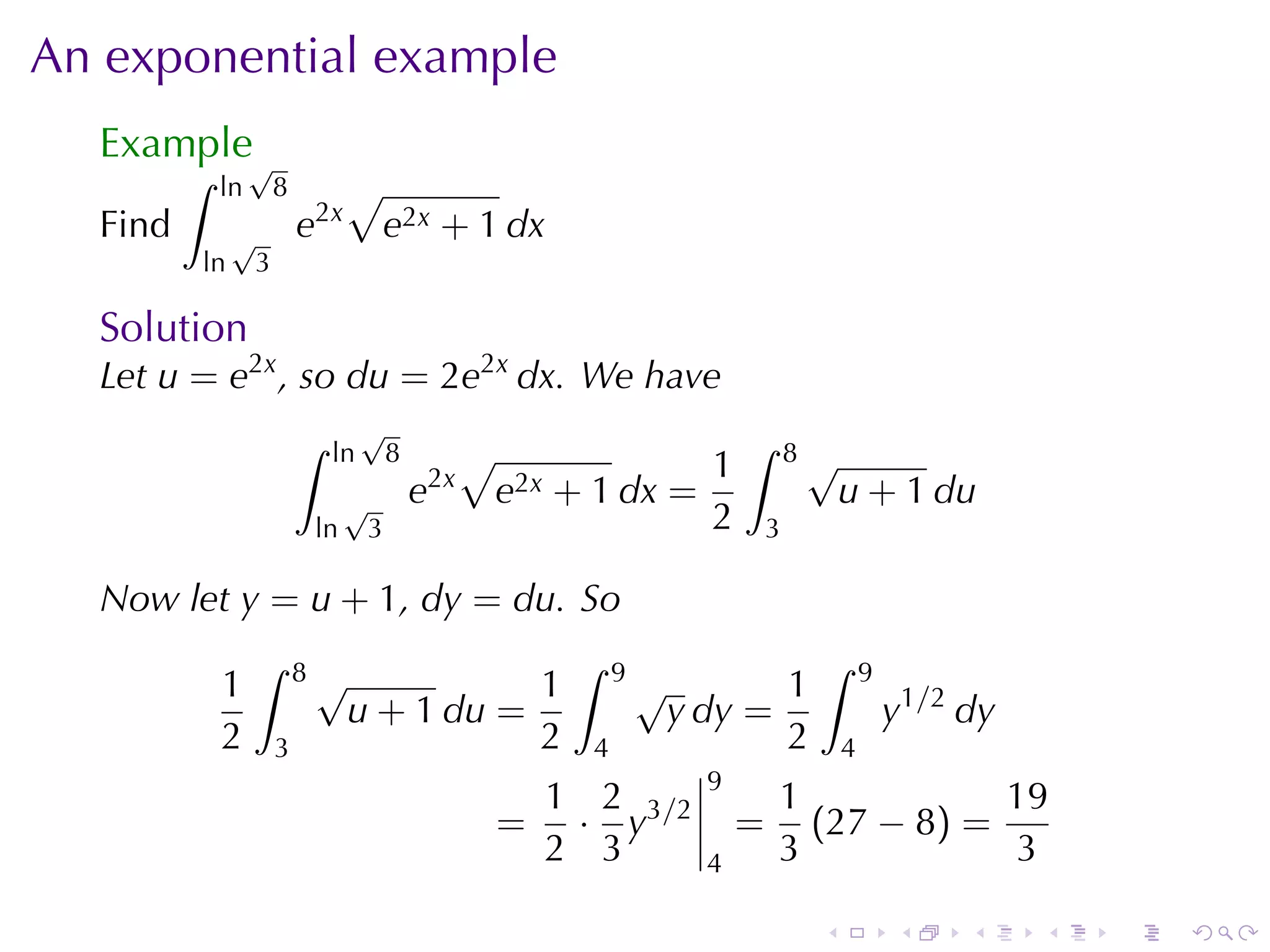 An	exponential	example
  Example√
         ∫   ln       8         √
  Find        √           e2x       e2x + 1 dx
         ln       3

  Solution
  Let u = e2x , so du = 2e2x dx. We	have
                          ∫        √                                       ∫
                              ln        8         √                    1        8√
                                √           e2x       e2x + 1 dx =                   u + 1 du
                           ln       3                                  2    3

  Now	let y = u + 1, dy = du. So
                  ∫       8√                              ∫    9                 ∫       9
             1                             1                       √       1
                                u + 1 du =                          y dy =                   y1/2 dy
             2        3                    2               4               2         4
                                                                      9
                                                       1 2                  1           19
                                                      = · y3/2             = (27 − 8) =
                                                       2 3            4     3           3

                                                                                 .           .    .    .   .   .
 