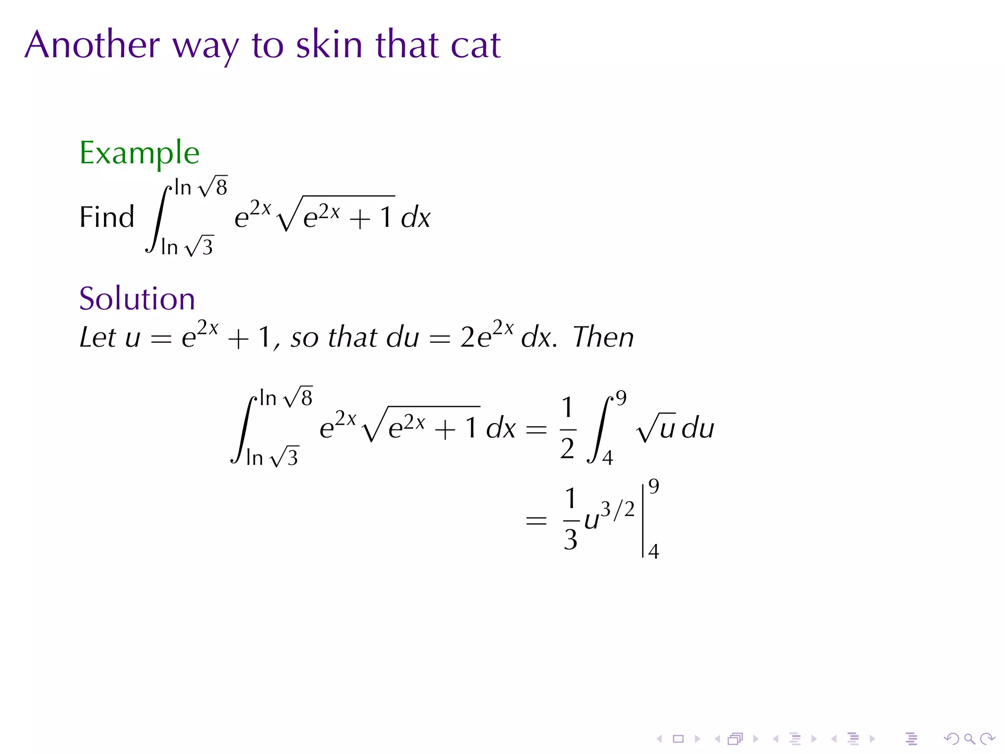 Another	way	to	skin	that	cat

   Example√
          ∫   ln       8         √
   Find        √           e2x          e2x + 1 dx
          ln       3

   Solution
   Let u = e2x + 1, so	that du = 2e2x dx. Then
                           ∫        √                                       ∫
                               ln       8            √                  1       9√
                                                2x
                                √           e            e2x   + 1 dx =              u du
                           ln       3                                   2   4
                                                                                 9
                                                                         1 3/2
                                                                     =     u
                                                                         3       4




                                                                                 .      .   .   .   .   .
 