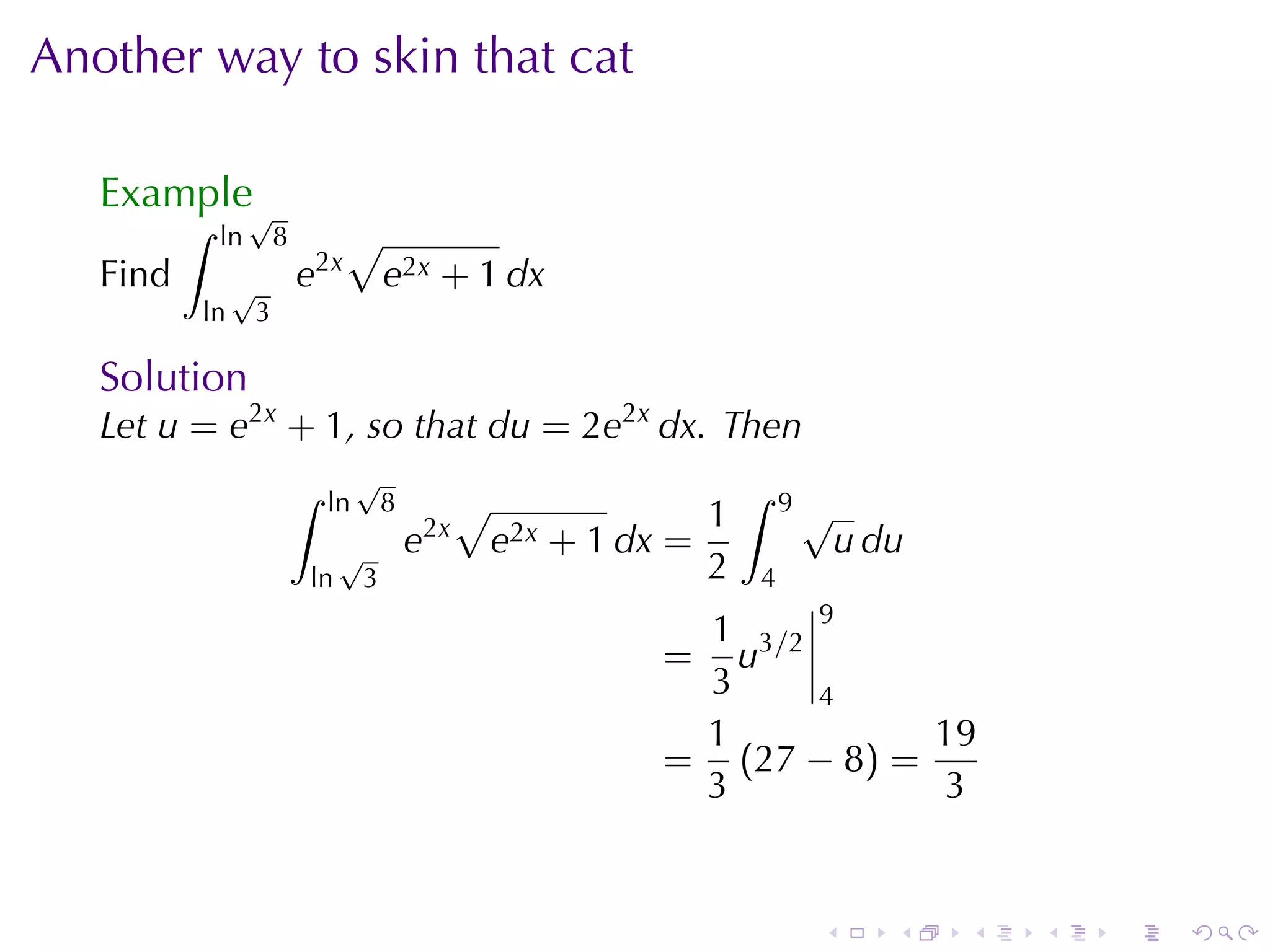 Another	way	to	skin	that	cat

   Example√
          ∫   ln       8         √
   Find        √           e2x          e2x + 1 dx
          ln       3

   Solution
   Let u = e2x + 1, so	that du = 2e2x dx. Then
                           ∫        √                                       ∫
                               ln       8            √                  1       9√
                                                2x
                                √           e            e2x   + 1 dx =              u du
                           ln       3                                   2   4
                                                                      1 3/2 9
                                                                     =  u
                                                                      3     4
                                                                      1           19
                                                                     = (27 − 8) =
                                                                      3            3


                                                                                 .      .   .   .   .   .
 
