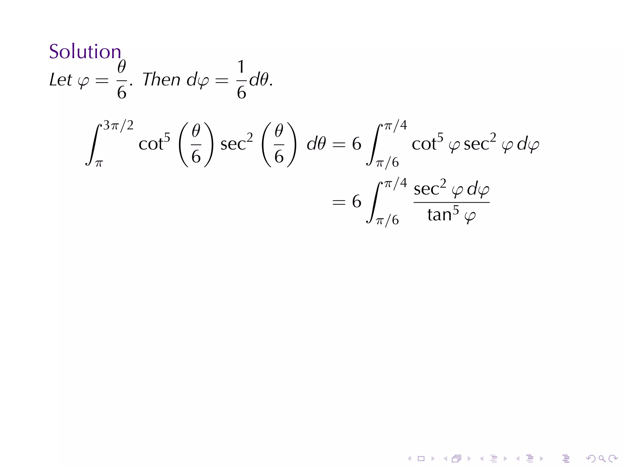 Solution
        θ              1
Let φ =   . Then dφ = dθ.
        6              6
    ∫ 3π/2       ( )      ( )        ∫ π/4
                5 θ      2 θ
            cot      sec      dθ = 6       cot5 φ sec2 φ dφ
     π            6        6          π/6
                                     ∫ π/4
                                           sec2 φ dφ
                                 =6
                                      π/6    tan5 φ




                                          .   .    .   .      .   .
 