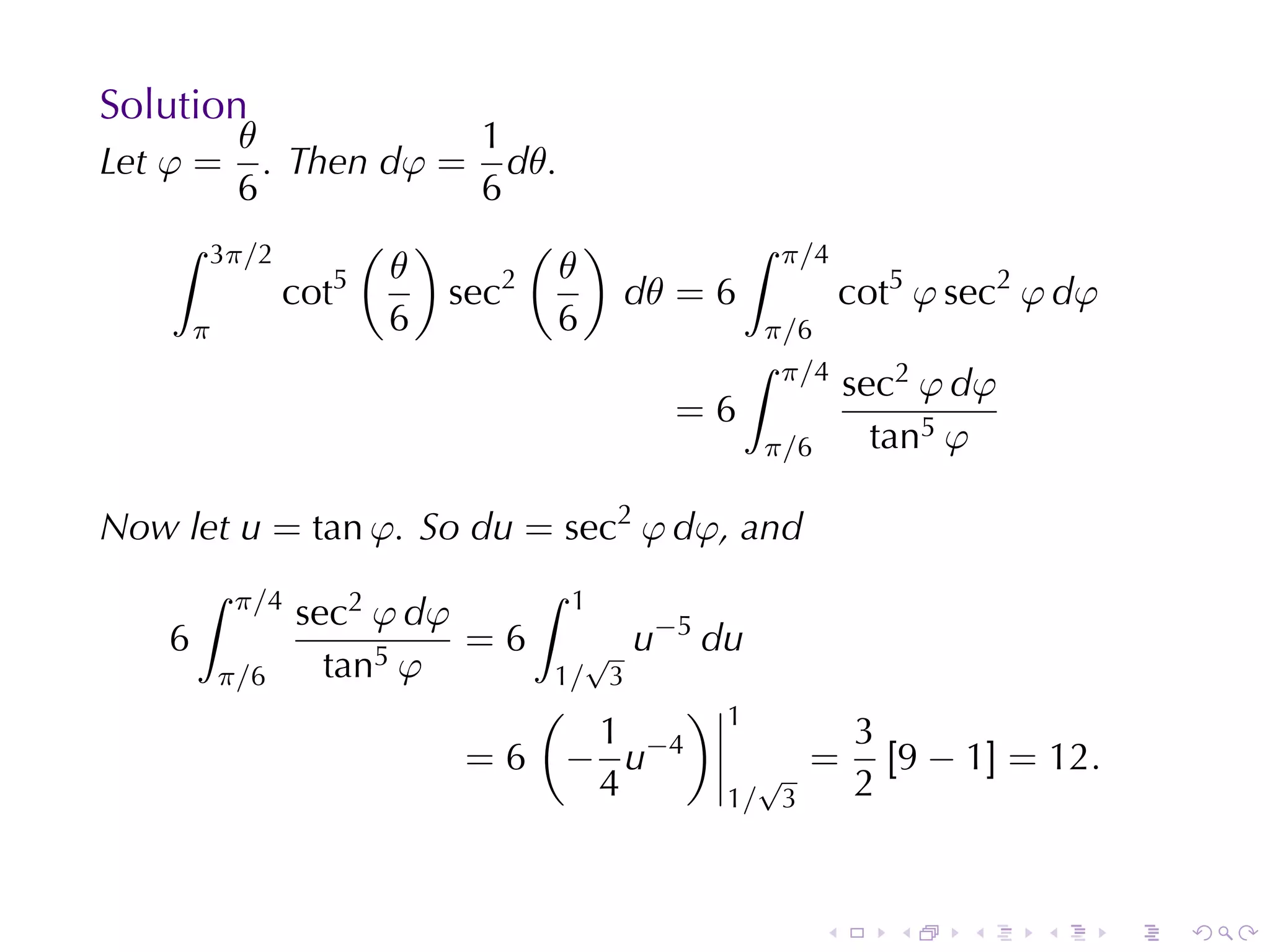 Solution
        θ              1
Let φ =   . Then dφ = dθ.
        6              6
    ∫ 3π/2       ( )      ( )        ∫ π/4
                5 θ      2 θ
            cot      sec      dθ = 6       cot5 φ sec2 φ dφ
     π            6        6          π/6
                                     ∫ π/4
                                           sec2 φ dφ
                                 =6
                                      π/6    tan5 φ

Now	let u = tan φ. So du = sec2 φ dφ, and
        ∫   π/4                  ∫   1
                  sec2 φ dφ              −5
    6                       =6     √ u        du
        π/6         tan5 φ       1/ 3
                                 (      )      1
                                   1                      3
                          =6      − u−4          √
                                                      =     [9 − 1] = 12.
                                   4           1/ 3       2


                                                      .     .    .   .      .   .
 