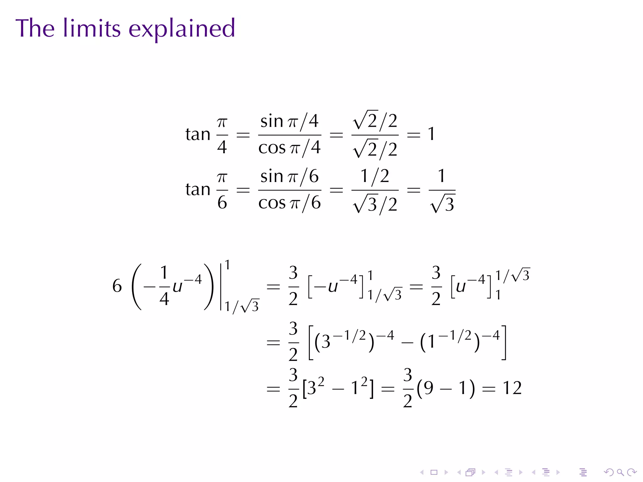 The	limits	explained

                              √
                  π  sin π/4   2 /2
               tan =         =√     =1
                  4  cos π/4   2 /2
                  π  sin π/6  1/2     1
               tan =         =√     =√
                  6  cos π/6   3 /2    3

         (      )   1                                 √
           1 −4              3 [ −4 ]1 √    3 [ −4 ]1/ 3
        6 − u         √
                           =    −u 1 / 3 =     u 1
           4        1/ 3     2              2
                             3 [ −1/2 −4             ]
                           =    (3   ) − (1−1/2 )−4
                             2
                             3           3
                           = [32 − 12 ] = (9 − 1) = 12
                             2           2


                                           .   .   .   .   .   .
 