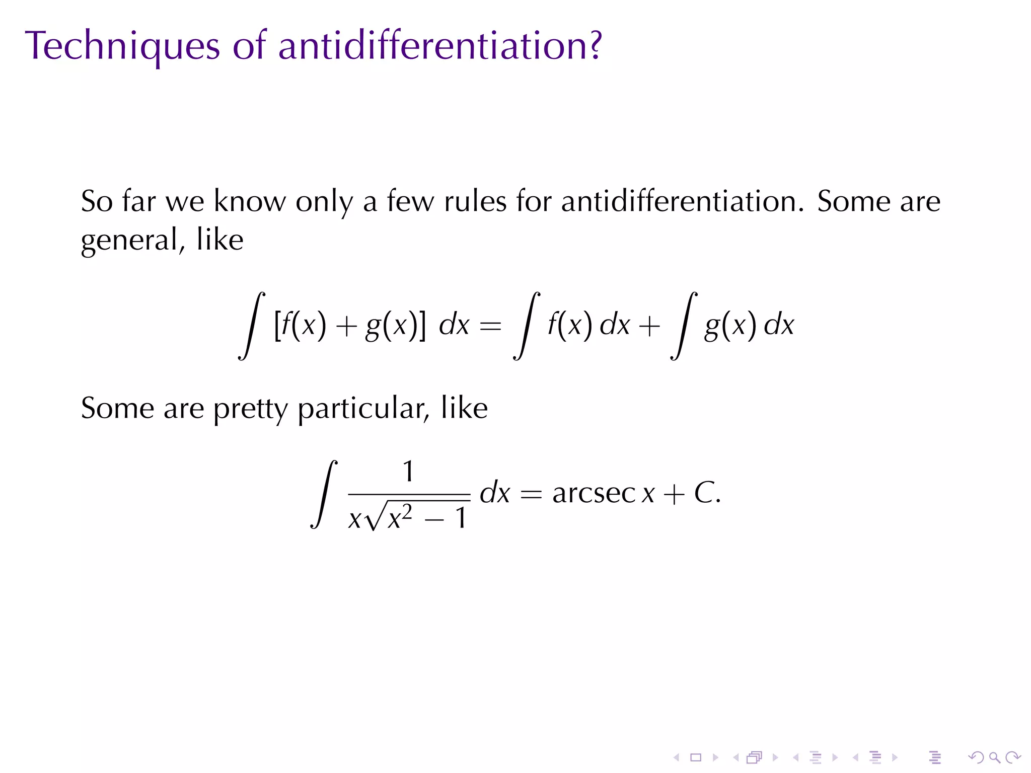 Techniques	of	antidifferentiation?


   So	far	we	know	only	a	few	rules	for	antidifferentiation. Some	are
   general, like
                ∫                   ∫           ∫
                  [f(x) + g(x)] dx = f(x) dx + g(x) dx

   Some	are	pretty	particular, like
                    ∫
                           1
                        √         dx = arcsec x + C.
                       x x2 − 1




                                               .       .   .   .   .   .
 