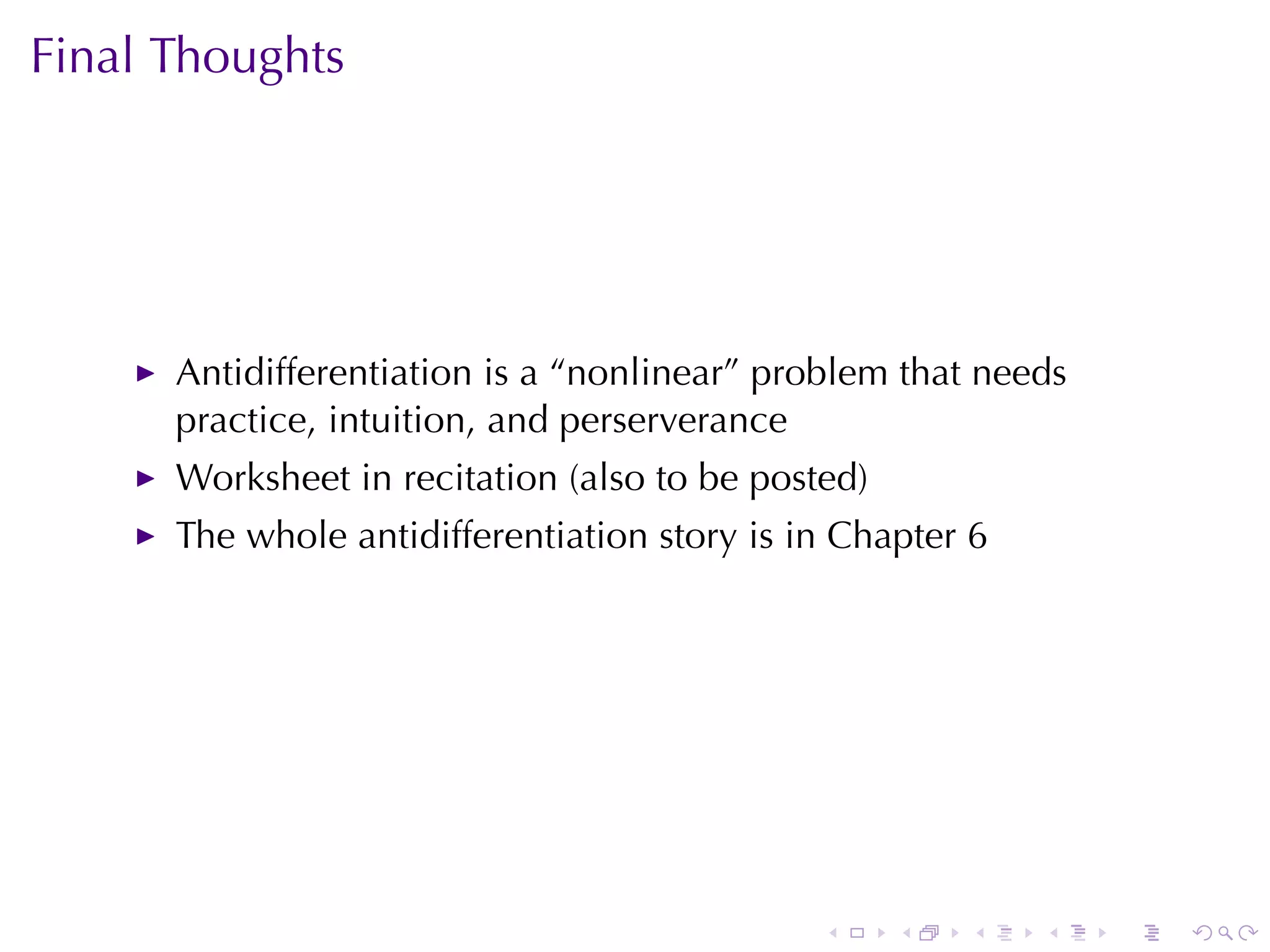Final	Thoughts




      Antidifferentiation	is	a	“nonlinear”	problem	that	needs
      practice, intuition, and	perserverance
      Worksheet	in	recitation	(also	to	be	posted)
      The	whole	antidifferentiation	story	is	in	Chapter 6




                                              .     .   .   .   .   .
 