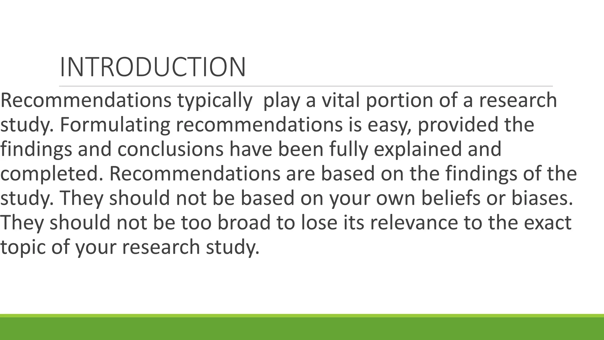 INTRODUCTION
Recommendations typically play a vital portion of a research
study. Formulating recommendations is easy, provided the
findings and conclusions have been fully explained and
completed. Recommendations are based on the findings of the
study. They should not be based on your own beliefs or biases.
They should not be too broad to lose its relevance to the exact
topic of your research study.