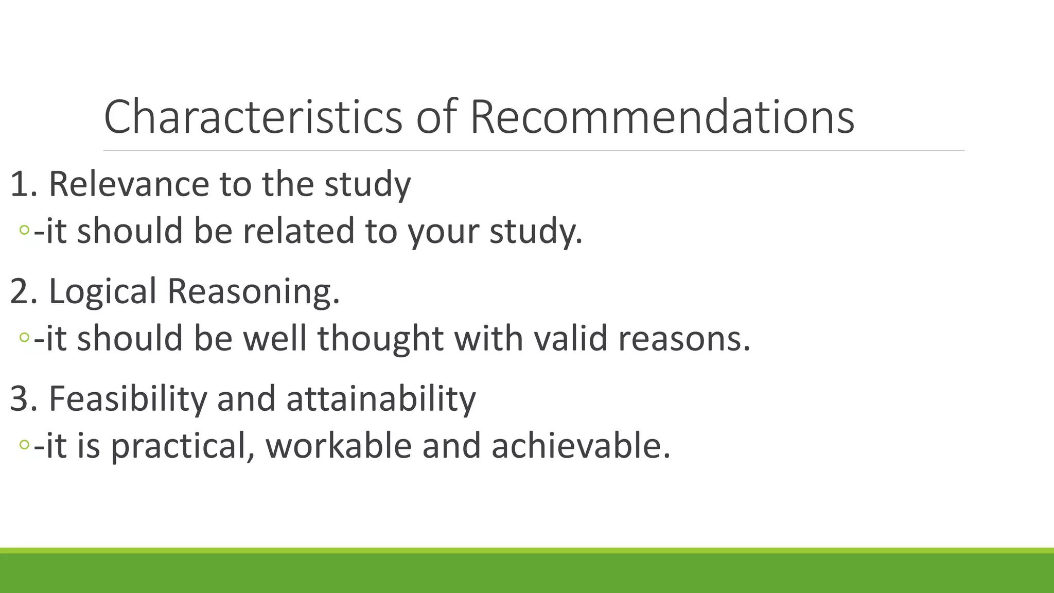 Characteristics of Recommendations
1. Relevance to the study
◦-it should be related to your study.
2. Logical Reasoning.
◦-it should be well thought with valid reasons.
3. Feasibility and attainability
◦-it is practical, workable and achievable.