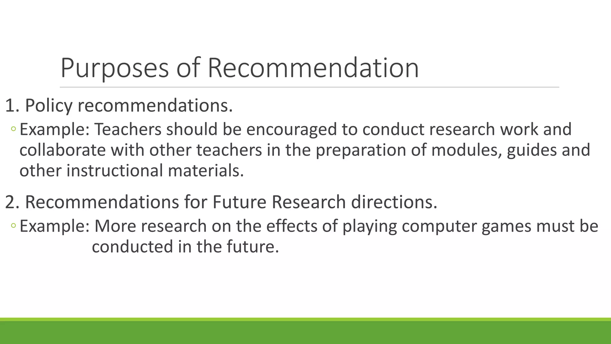 Purposes of Recommendation
1. Policy recommendations.
◦Example: Teachers should be encouraged to conduct research work and
collaborate with other teachers in the preparation of modules, guides and
other instructional materials.
2. Recommendations for Future Research directions.
◦Example: More research on the effects of playing computer games must be
conducted in the future.
