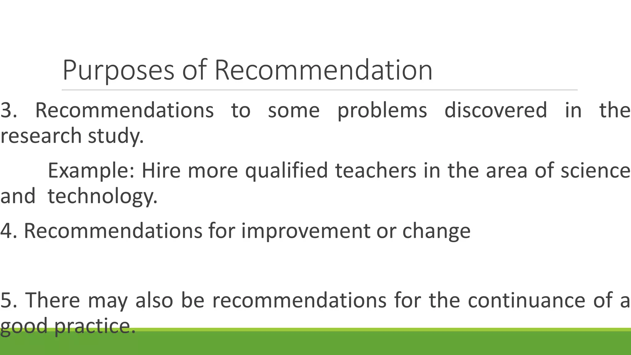 Purposes of Recommendation
3. Recommendations to some problems discovered in the
research study.
Example: Hire more qualified teachers in the area of science
and technology.
4. Recommendations for improvement or change
5. There may also be recommendations for the continuance of a
good practice.