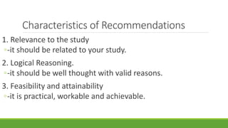 Characteristics of Recommendations
1. Relevance to the study
◦-it should be related to your study.
2. Logical Reasoning.
◦-it should be well thought with valid reasons.
3. Feasibility and attainability
◦-it is practical, workable and achievable.
 