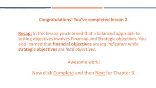 Congratulations! You’ve completed lesson 2.
Recap: In this lesson you learned that a balanced approach to
setting objectives involves Financial and Strategic objectives. You
also learned that financial objectives are lag indicators while
strategic objectives are lead objectives.
Awesome work!
Now click Complete and then Next for Chapter 3.
 