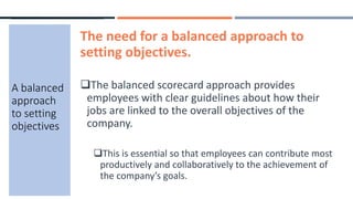 The need for a balanced approach to
setting objectives.
The balanced scorecard approach provides
employees with clear guidelines about how their
jobs are linked to the overall objectives of the
company.
This is essential so that employees can contribute most
productively and collaboratively to the achievement of
the company’s goals.
A balanced
approach
to setting
objectives
 
