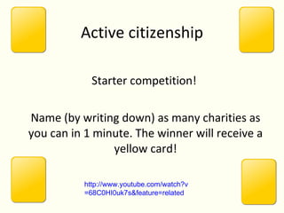 Active citizenship Starter competition!  Name (by writing down) as many charities as you can in 1 minute. The winner will receive a yellow card! http:// www.youtube.com/watch?v =68C0HI0uk7s&feature=related 