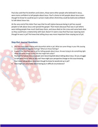 Paul also said that his brothers and sisters, those were other people who believed in Jesus,
were more confident to tell people about Jesus. Paul’s choice to tell people about Jesus even
though he knew he could be put in prison made others think they could be bold and confident
to talk about Jesus too.
At the very end of the letter Paul says that he will rejoice because being in jail has caused
people to talk about Jesus and spread the gospel. That means because Paul was in jail others
were telling people how much God loves them, and Jesus died on the cross and came back alive
so they could have a relationship with God. Doesn’t it seem crazy that Paul was rejoicing even
though he was in jail? He knew that telling Jesus was more important than staying out of jail.
Step Out: Journal Questions
1. Paul was most likely dealing with discomfort while in jail. What are some things in your life causing
uncomfortable or negative feelings? What are those feelings?
2. It wasn’t fair that Paul was in jail for telling people about Jesus. He was trying to do something right.
What are some things in your life that might feel unfair?
3. Paul said he had joy because people were becoming bold about talking about Jesus. Do you struggle
to talk about Jesus? Why or why not? How might your perspective change on this issue knowing
Paul risked talking about Jesus even though he knew he would end up in jail?
4. How might you pray today about having joy in difficult circumstances?
 