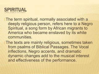 SPIRITUAL
🞭 The term spiritual, normally associated with a
deeply religious person, refers here to a Negro
Spiritual, a song form by African migrants to
America who became enslaved by its white
communities.
🞭 The texts are mainly religious, sometimes taken
from psalms of Biblical Passages. The Vocal
inflections, Negro accents, and dramatic
dynamic changes add to the musical interest
and effectiveness of the performance.
 